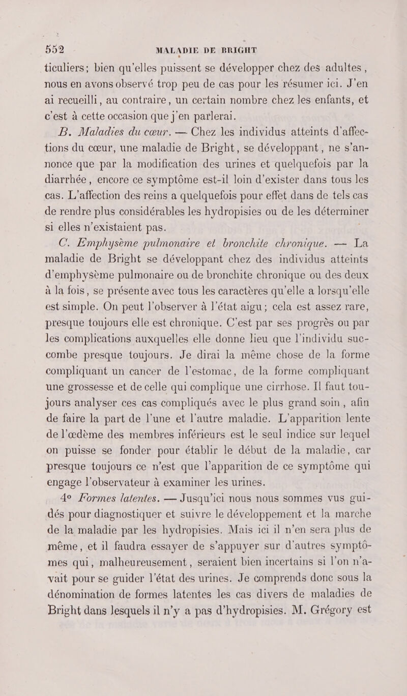 ticuliers; bien qu'elles puissent se développer chez des adultes, nous en avons observé trop peu de cas pour les résumer 161. J'en ai recueilli, au contraire, un certain nombre chez les enfants, et c'est à cette occasion que j'en parlerai. PB. Maladies du cœur. — Chez les individus atteints d'affec- tions du cœur, une maladie de Bright, se développant, ne s’an- nonce que par la modification des urines et quelquefois par la diarrhée, encore ce symptôme est-1l loin d'exister dans tous les cas. L’affection des reins a quelquefois pour effet dans de tels cas de rendre plus considérables les hydropisies ou de les déterminer si elles n’existaient pas. C. Emphysème pulmonaire et bronchite chronique. — Ta maladie de Bright se développant chez des individus atteints d’emphysème pulmonaire ou de bronchite chronique ou des deux à la fois, se présente avec tous les caractères qu’elle a lorsqu'elle est simple. On peut l’observer à l’état aigu; cela est assez rare, presque toujours elle est chronique. C'est par ses progrès ou par les complications auxquelles elle donne lieu que l'individu suc- combe presque toujours. Je dirai la même chose de la forme compliquant un cancer de l'estomac, de la forme compliquant une grossesse et de celle qui complique une cirrhose. Il faut tou- jours analyser ces cas compliqués avec le plus grand soin, afin de faire la part de l’une et l’autre maladie. L'apparition lente de l’œdème des membres inférieurs est le seul indice sur lequel on puisse se fonder pour établir le début de la maladie, car presque toujours ce n’est que l'apparition de ce symptôme qui engage l'observateur à examiner les urines. 40 Formes latentes. — Jusqu'ici nous nous sommes vus gui- dés pour diagnostiquer et suivre le développement et la marche de la maladie par les hydropisies. Mais ici il n’en sera plus de même, et il faudra essayer de s'appuyer sur d'autres symptô- mes qui, malheureusement, seraient bien incertains si l’on n'a- vait pour se guider l’état des urines. Je comprends donc sous la dénomination de formes latentes les cas divers de maladies de Bright dans lesquels il n’y a pas d’hydropisies. M. Grégory est