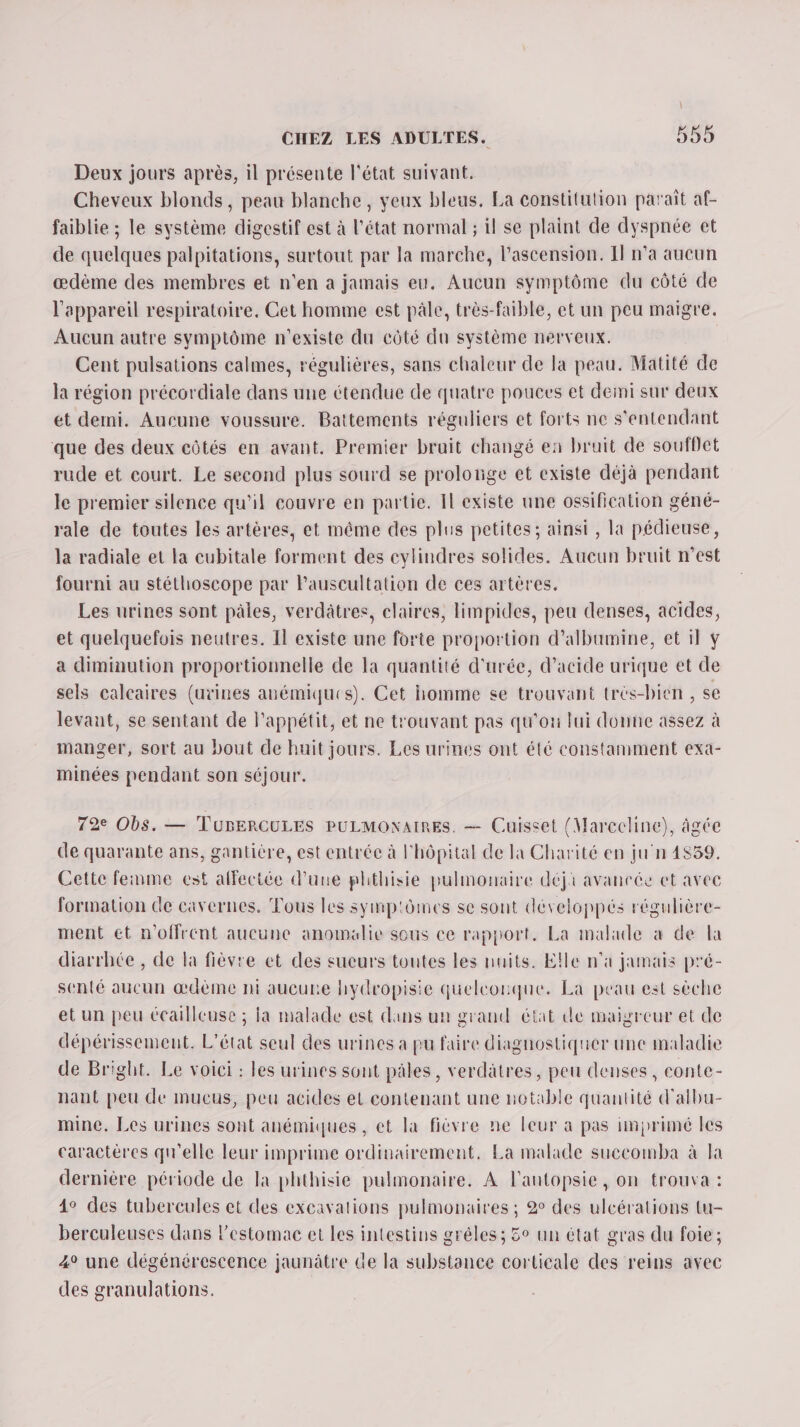 Deux jours après, il présente l'état suivant. Cheveux blonds, peau blanche, yeux bleus. La constitution parait af- faiblie ; le système digestif est à l'état normal ; il se plaint de dyspnée et de quelques palpitations, surtout par la marche, l'ascension. Il n’a aucun œdème des membres et n'en a jamais eu. Aucun symptôme du côté de l'appareil respiratoire. Cet homme est pâle, très-faible, et un peu maigre. Aucun autre symptôme n'existe du côté du système nerveux. Cent pulsations calmes, régulières, sans chaleur de la peau. Matité de la région précordiale dans une étendue de quatre pouces et demi sur deux et demi. Aucune voussure. Battements réguliers et forts ne s'entendant que des deux côtés en avant. Premier brait changé en bruit de souflet rude et court. Le second plus sourd se prolonge et existe déjà pendant le premier silence qu'il couvre en partie. Il existe une ossification géné- rale de toutes les artères, et même des plus petites; ainsi , la pédieuse, la radiale et la cubitale forment des cylindres solides. Aucun bruit nest fourni au stéthoscope par Pauscultation de ces artères. Les urines sont pâles, verdâtres, claires, limpides, peu denses, acides, et quelquefois neutres. Il existe une forte proportion d’albumine, et il Y a diminution proportionnelle de la quantité d'urée, d'acide urique et de sels calcaires (urines anémiques). Cet homme se trouvant très-bien , se levant, se sentant de l'appétit, et ne trouvant pas qu'ou lui donne assez à manger, sort au bout de huit jours. Les urines ont été constamment exa- minées pendant son séjour. 72e Obs. — TuBERCULES PULMONAIRES. — Cuisset (Marccline), âgée de quarante ans, gantière, est entrée à l'hôpital de la Charité en jun 4859. Cette femme cest affectée d'une phthisie pulmonaire déji avaneée et avec formation de cavernes. Tous les symp'ômes se sont développés régulière- ment et n'offrent aucune anomalie sous ce rapport. La malade à de la diarrhée , de la fièvre et des sucurs toutes les nuits. Elle n'a jamais pré- senté aucun œdème nt aucune hydropisie quelconque. La peau est sèche et un peu écailleuse ; fa malade est dans un grand état de maigreur et de dépérissement. L'état seul des urines a pu faire diagnostiquer une maladie de Bright. Le voici : les urines sont pâles, verdatres, peu denses, conte- nant peu de mucus, peu acides et contenant une notable quantité d'albu- mine. Les urines sont anémiques , et la fièvre ne leur à pas imprimé les caractères qu'elle leur imprime ordinairement, Ea malade suecomba à la dernière période de la phthisie pulmonaire. A l'antopsie, on trouva : 4° des tubercules et des excavations pulmonaires ; 2° des ulcérations tu- berculeuses dans l'estomac et les intestins grêles ; 5° un état gras du foie ; 4° une dégénérescence jaunâtre de la substance corticale des reins avec des granulations.