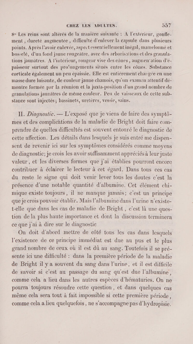 8° Les reins sont altérés de la manière suivante : À l'extéricur, gonfle- ment , dureté augmentée , difficulté d'enlever la capsule dans plusieurs points. À près l'avoir enlevée, aspect essentiellement inégal, mamelonné et bosselé, d'un fond jaune rougeàtre, avec des arborisations et des granula- tions jaunätres. A l’intérieur, rougeur vive des cônes , augmen'alion d’é- paisseur surtout des pro'ongements situés entre les cônes. Substance corticale également un peu épaissie. Elle est entièrement churgée en une masse dure luisante, de couleur jaune chamois, qu'un examen attentif dé- montre formée par la réunion et la juxta-position d’un grand nombre de granulations jaunâtres de même couleur. Peu de vaisseaux de cette sub- stance sont injectés; bassinets, uretères, vessie, sains. IT. Diagnostic. — L'exposé que je viens de faire des symptô- mes et des complications de la maladie de Bright doit faire com- prendre de quelles difficultés est souvent entouré le diagnostic de cette affection. Les détails dans lesquels je suis entré me dispen- sent de revenir ici sur les symptômes considérés comme moyens de diagnostic; je crois les avoir suffisamment appréciés à leur juste valeur , et les diverses formes que j'ai établies pourront encore contribuer à éclairer le lecteur à cet égard. Dans tous ces cas du reste le signe qui doit venir lever tous les doutes c’est la présence d'une notable quantité d'albumine. Cet élément chi- mique existe toujours , 1l ne manque jamais; c'est un principe que je crois pouvoir établir. Mais l’albumine dans l’urine n’existe- t-elle que dans les cas de maladie de Bright , c’est là une ques- tion de la plus haute importance et dont la discussion terminera ce que j ai à dire sur le diagnostic On doit d'abord mettre de côté tous les cas dans lesquels l'existence de ce principe immédiat est due au pus et le plus grand nombre de ceux où 1l est dû au sang. Toutefois il se pré- sente ici une difficulté : dans la première période de la maladie de Bright il y a souvent du sang dans l'urine, et il est difficile de savoir si c'est au passage du sang qu'est due l’albumine, comme cela a lieu dans les autres espèces d'hématuries. On ne pourra toujours résoudre cette question, et dans quelques cas même cela sera tout à fait impossible si cette première période, comme cela a lieu quelquefois, ne s'accompagne pas d'hydropisie.