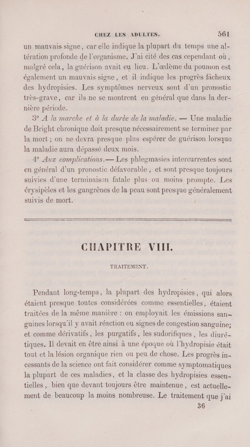 un mauvais sione, car elle indique la plupart du temps une al- tération profonde de l'organisme. J'ai cité des cas cependant où, malgré cela, la guérison avait eu lieu. L’œdème du poumon est également un mauvais signe, et il indique les progrès fâcheux des hydropisies. Les symptômes nerveux sont d’un pronostic très-grave, car 1ls ne se montrent en général que dans la der nière période. 3° À la marche et à la durée de la maladie. — Une maladie de Bright chronique doit presque nécessairement se terminer par la mort; on ne devra presque plus espérer de guérison lorsque la maladie aura dépassé deux mois. 4 Aux complications.— Les phlegmasies intercurrentes sont en général d’un pronostic défavorable , et sont presque toujours suivies d'une terminaison fatale plus où moins prompte. Les érysipèles et les gangrènes de la peau sont presque généralement suivis de mort. — CHAPITRE VIIL TRAITEMENT, Pendant long-temps, la plupart des hydropisies, qui alors étaient presque toutes considérées comme essentielles, étaient traitées de la même manière : on employait les émissions san- guines lorsqu'il y avait réaction ou signes de congestion sanguine; et comme dérivaüfs, les purgatifs, les sudorifiques , les diuré- tiques. Il devait en être ainsi à une époque où l’hydropisie était tout et la lésion organique rien ou peu de chose. Les progrès in- cessants de la science ont fait considérer comme symptomatiques la plupart de ces maladies, et la classe des hydropisies essen- tielles, bien que devant toujours être maintenue, est actuelle- ment de beaucoup la moins nombreuse. Le traitement que j'ai 36