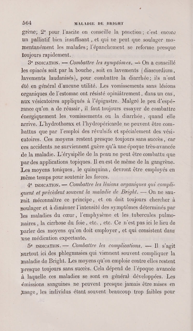 grène; 2 pour l'ascite on conseille la ponction; c'est encor un palhatif bien insuffisant , et qui ne peut que soulager mo- mentanément les malades; l'épanchement se reforme presque toujours rapidement. 83° JNDICATION. — Combattre les symplomes. — On a conseillé les opiacés soit par la bouche, soit en lavements | diascordium, lavements laudanisés}, pour combattre la diarrhée; ils n'ont été en général d'aucune utilité. Les vomissements sans lésions organiques de l'estomac ont résisté opiniâtrement, dans un cas, aux vésicatoires appliqués à l’épigastre. Malgré le peu d’espé- rance qu’on a de réussir, il faut toujours essayer de combattre énergiquement les vomissements ou la diarrhée, quand elle arrive. L’hydrothorax et l’hydropéricarde ne peuvent être com- battus que par l'emploi des révulsifs et spécialement des vési- catoires. Ces moyens restent presque toujours sans succès, car ces accidents ne surviennent guère qu’à une époque très-avancée de la maladie. L’érysipèle de la peau ne peut être combattu que par des applications topiques. Il en est de même de la gangrène. Les moyens toniques, le quinquina, devront être employés en même temps pour soutenir les forces. 4e inNDICATION. — Combattre les lésions organiques qui compli- quent et précèdent souvent la maladie de Bright. — On ne sau- rait méconnaître ce principe, et on doit toujours chercher à soulager et à diminuer l'intensité des symptômes déterminés par les maladies du cœur, l'emphysème et les tubercules pulmo- maires , la cirrhose du foie, etc. , etc. Ce n'est pas ici le lieu de parler des moyens qu'on doit employer, et qui consistent dans une médication expectante. 5e INDICATION. — Combattre les complications. — I] s'agit surtout ici des phlegmasies qui viennent souvent compliquer la maladie de Bright. Les moyens qu'on emploie contre elles restent presque toujours sans succès. Cela dépend de l’époque avancée à laquelle ces maladies se sont en général développées. Les émissions sanguines ne peuvent presque Jamais être mises en usage, les individus étant souvent beaucoup trop faibles pour