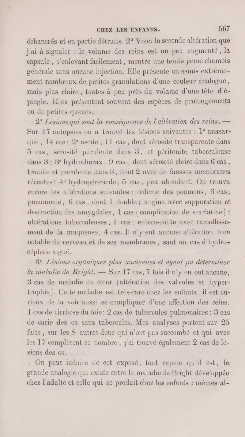 échancrés et en partie détruits. 2° Voici la seconde altération que j'ai à signaler : le volume des reins est un peu augmenté, la capsule , s'enlevant facilement, montre une teinte jaune chamoiïs générale sans aucune injection. Elle présente un semis extrème- ment nombreux de petites granulations d’une couleur analogue, mais plus claire, toutes à peu près du volume d’une tête d'é- pingle. Elles présentent souvent des espèces de prolongements ou de petites queues. 2 Lésions qui sont la conséquence de l'altération des reins. — Sur 17 autopsies on a trouvé les lésions suivantes : 1° anasar- que , 14 cas ; 2° ascite, 11 cas, dont sérosité transparente dans 5 cas, sérosité purulente dans 3, et péritonite tuberculeuse dans 3 ; 3° hydrothorax, 9 cas, dont sérosité claire dans 6 cas, trouble et purulente dans 3, dont 2 avec de fausses membranes récentes ; 4° hydropéricarde, 5 cas, peu abondant. On trouva encore les altérations suivantes : œdème des poumons, 6 cas; pneumonie, 6 cas, dont 1 double; angine avec suppuration et destruction des amygdales, 1 cas | complication de scarlatine) ; ulcérations tuberculeuses, 1 cas : entero-colite avec ramollisse- ment de la muqueuse, 4 cas. Il n'y eut aucune altération bien notable du cerveau et de ses membranes, sauf un cas d'hydro- céphale aiguë. 30 Lésions organiques plus anciennes el ayant pu déterminer la maladie de Bright. — Sur 17 cas, 7 fois il n’y en eut aucune, 3 cas de maladie du cœur {altération des valvules et hyper- trophie}). Cette maladie est très-rare chez les enfants, il est cu- rieux de la voir aussi se compliquer d’une affection des reins. 1 cas de cirrhose du foie; 2 cas de tubercules pulmonaires ; 3 cas de carie des os sans tubercules. Mes analyses portent sur 25 faits, sur les 8 autres donc qui n’ont pas succombé et qui avec les 17 complètent ce nombre ; j'ai trouvé également 2 cas de lé- sions des os. . On peut induire de cet exposé, tout rapide qu'il est, la grande analogie qui existe entre la maladie de Bright développée chez l'adulte et celle qui se produit chez les enfants : mêmes al-