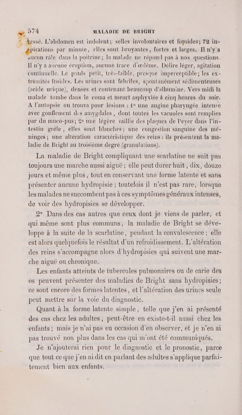 = Lessé, L'abdomen est indolent; selles involontaires et liquides; 72 in- épirations par minute, elles sont bruyantes, fortes et larges. Il n’y a aucun ràle dans la poitrine; la malade ne répond pas à nos questions. Il n'y a aucune éruption, aucune trace d'ædème. Délire léger, agitation continuelle. Le pouls petit, très-fuble, presque imperceptible; les ex- trémités froides. Les urines sont fébriles, syontanément sédimenteuses (acide urique), denses et contenant beaucoup d'albumine. Vers midi la malade tombe dans le coma et meurt asphyxiée à cinq heures du soir. À l’autopsie on trouva pour lésions : 4° une angine pharyngée intense avec gonflement des amygdales, dont toutes les vacuoles sont remplies par du muco-pus; 2° une légère saillie des plaques de Pever dans l’in- testin grêle, elles sont blanches; une congestion sanguine des mé- ninges; une altération caractéristique des reins : ils présentent la mma- ladie de Bright au troisième degré (granulations). La maladie de Bright compliquant une scarlatine ne suit pas toujours une marche aussi aiguë ; elle peut durer huit, dix, douze jours et même plus, tout en conservant une forme latente et sans présenter aucune hydropisie ; toutefois il n’est pas rare, lorsque les malades ne succombent pas à ces symptômes généraux intenses, de voir des hydropisies se développer. 2° Dans des cas autres que ceux dont je viens de parler, et qui même sont plus communs, la maladie de Bright se déve- loppe à la suite de la scarlatine, pendant la convalescence ; elle est alors quelquefois le résultat d'un refroidissement. L'altération des reins s'accompagne alors d'hydropisies qui suivent une mar- che aiguë ou chronique. Les enfants atteints de tubercules pulmonaires ou de carie des os peuvent présenter des maladies de Bright sans hydropisies ; ce sont encore des formes latentes, et l’altération des urines seule peut mettre sur la voie du diagnostic. Quant à la forme latente simple, telle que j'en ai présenté des cas chez les adultes, peut-être en existe-t-il aussi chez les “enfants; mais je n'ai pas eu occasion d'en observer, et je n’en ai pas trouvé non plus dans les cas qui m'ont été communiqués. Je n’ajouterai rien pour le diagnostic et le pronostic, parce que tout ce que j'en ai dit en parlant des adultes s'applique parfai- tement bien aux enfants.