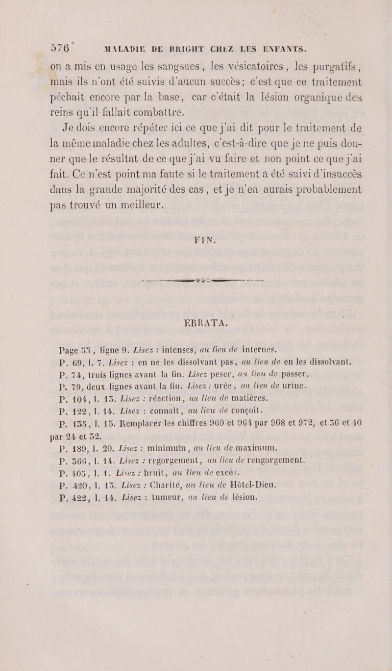 on à mis en usage les sangsues, les vésicatoires, les purgatifs, mais 1]s n'ont été suivis d'aucun succès; c'est que ce traitement péchait encore par la base, car c'était la lésion organique des reins quil fallait combattre. Je dois encore répéter ici ce que j'ai dit pour le traitement de la même maladie chez les adultes, c'est-à-dire que je ne puis dorn- ner que le résultat de ce que j'ai vu faire et non point ce que j'ai fait. Ce n'est point ma faute si le traitement à été suivi d'insuccès dans la grande majorité des cas, et je n'en aurais probablement pas trouvé un meilleur. FN: em + QC am — —— ——— ERRATA. Page 5%, ligne 9. Lisez : intenses, au lieu de internes. P. 69,1. 7. Lisez : en ne les dissolvant pas, au lieu de en les dissolvant. P. 74, trois lignes avant la fin. Lisez peser, au lieu de passer. P. 79, deux lignes avant la fin. Lisez : urée, au lieu de urine. P. 104,1. 13. Lisez : réaction, au lieu de matières. P. 122, 1. 14. Lisez : connaît, au lieu de conçoit. P. 155, 1. 15. Remplacer les chiffres 960 et 964 par 968 et 972, et 56 et 40 par 24 et 52. P. 189, 1. 20. Lisez : minimum, au lieu de maximum. P. 366, 1. 14. Lisez : regorgement, au lieu de rengorgement. P. 405, 1. 1. Lisez : bruit, au lieu de excès. P. 420, 1. 13. Lisez : Charité, au lieu de Hôtel-Dieu. P, 4922, |. 44. Lisez : tumeur, au lieu de lésion.