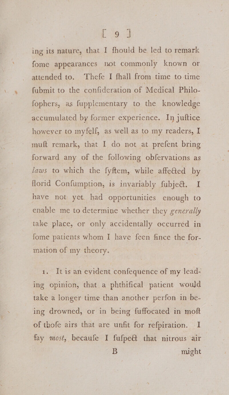 C23 ing its nature, that I fhould be led to remark fome appearances not commonly known or attended to. ‘Thefe I fhall from time to time fabmit to the confideration of Medical Philo- fophers, as fupplementary to the knowledge accumulated by former experience. In juftice however to myfelf, as well as to my readers, I muft remark, that I do not at prefent bring forward any of the following obfervations as laws to which the fyftem, while affeied by florid Confumption, is invariably fubje@. I have not yet. had opportunities enough to enable me to determine whether they generally take place, or only accidentally occurred in fome patients whom I have feen me the for- mation of my theory. 1. Itis an evident confequence of my lead- ing opinion, that a phthifical patient would take a longer time than another perfon in be- ing drowned, or in being fuffocated in moft of thofe airs that are unfit for refpiration. I fay most, becaufe I fufpe@ that nitrous air B might