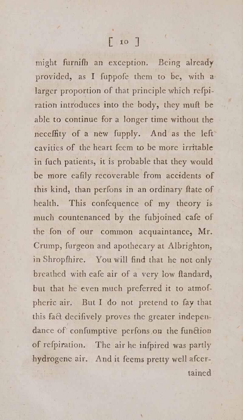 might furnifh an exception. Being already provided, as I fuppofe them to be, with a larger proportion of that principle which refpi- ration introduces into the body, they muft be able to continue for a longer time without the neceffity of a new fupply. And as the left cavities of the heart feem to be more irritable in fuch patients, it is probable that they would be more eafily recoverable from accidents of this kind, than perfons in an ordinary ftate of health. This confequence of my theory is much countenanced by the fubjoined cafe of the fon of our common acquaintance, Mr. Crump, furgeon and apothecary at Albrighton, in Shropfhire. You will find that he not only breathed with eafe air of a very low ftandard, but that he even much preferred it to atmof- pherice air. But I do not pretend to fay that thts fat decifively proves the greater indepen- dance of confumptive perfons on the function of refpiration. The air he infpired was partly hydrogene air. And it feems pretty well afcer- | tained