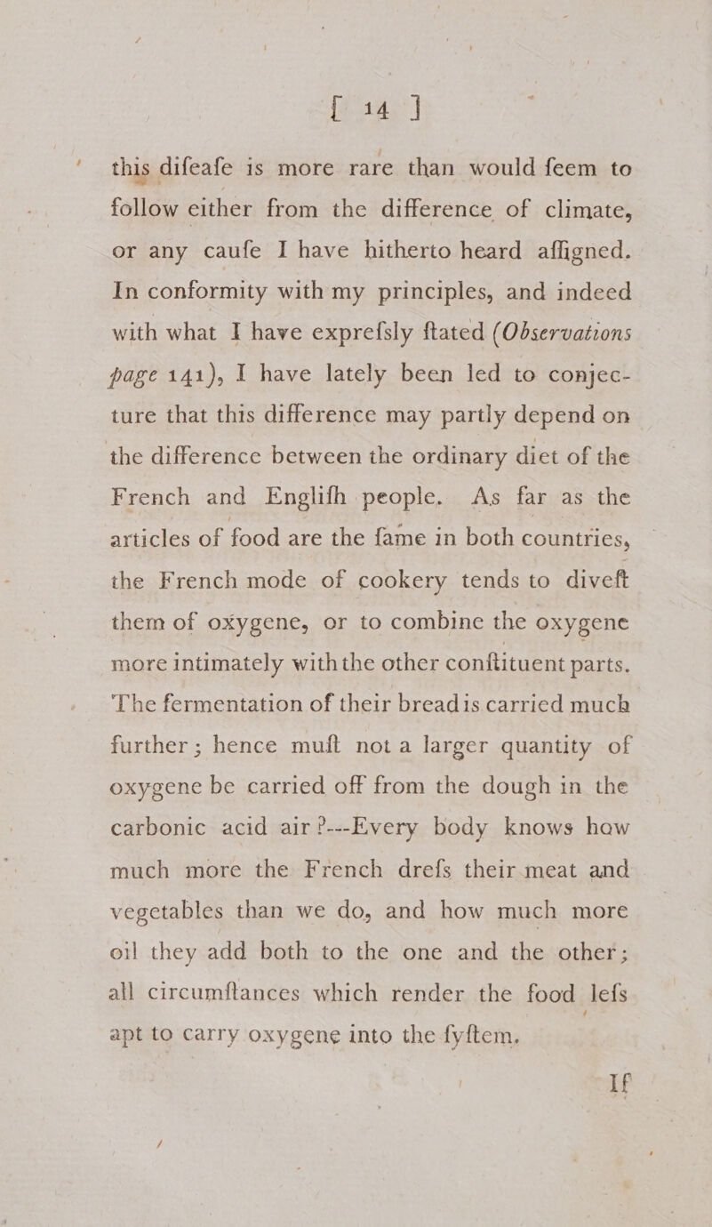 this difeafe is more rare than would feem to follow either from the difference of climate, or any caufe I have hitherto heard afligned. In conformity with my principles, and indeed with what I have exprefsly ftated (Observations page 141), I have lately been led to conjec- ture that this difference may partly depend on the difference between the ordinary diet of the French and Englifh people. As far as the articles of food are the fame in both Peres the French mode of cookery tends to diveft them of oxygene, or to combine the oxygene more intimately with the other conftituent Ae The fermentation of their breadis carried much further ; hence muft nota larger quantity of oxygene be carried off from the dough in the carbonic acid air?---Every body knows haw much more the French drefs their meat and vegetables than we do, and how much more oil they add both to the one and the other; all circumftances which render the food Jefs apt to carry oxygene into the fyftem, If