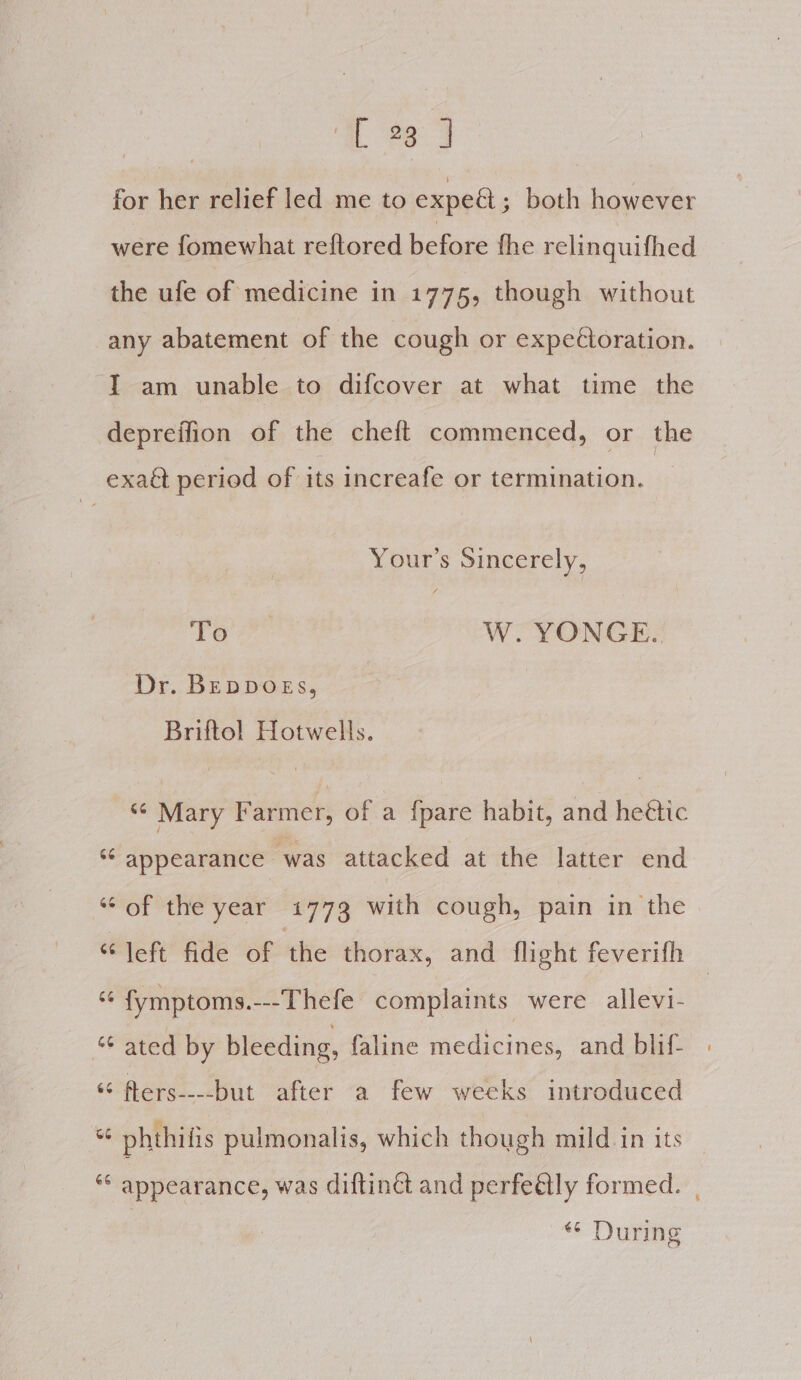 for her relief led me to expeat ; both however were fomewhat reftored before fhe relinquifhed the ufe of medicine in 1775, though without any abatement of the cough or expedtoration. IT am unable to difcover at what time the depreffion of the cheft commenced, or the exaét period of its increafe or termination. Your’s Sincerely, To W. YONGE. Dr. BEDDOEs, Briftol Hotwells. “¢ Mary Farmer, of a {pare habit, and heétic *¢ appearance ‘was attacked at the latter end ‘‘ of the year 1773 with cough, pain in the “left fide of the thorax, and flight feverifh — ‘¢ fymptoms.---Thefe complaints were allevi- % ated by bleeding, faline medicines, and blif- | “ fters----but after a few weeks introduced % phthifis pulmonalis, which though mild in its *“ appearance, was diftin and perfeétly formed. | «* During