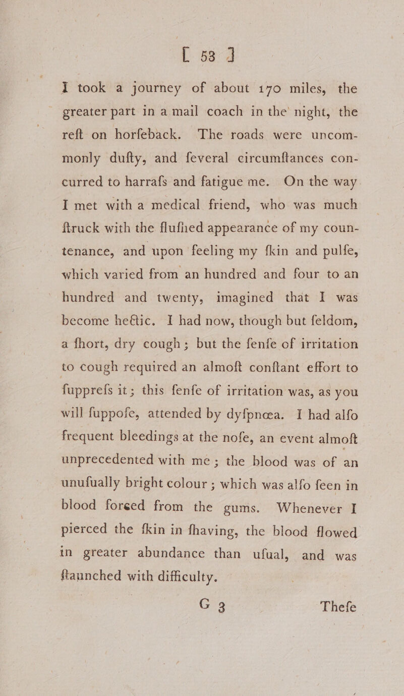 I took a journey of about 170 miles, the greater part in a mail coach in the night, the reft on horfeback. The roads were uncom- monly dufty, and feveral circumftances con- curred to harrafs and fatigue me. On the way I met with a medical friend, who was much ftruck with the flufned appearance of my coun- tenance, and upon feeling my fkin and pulfe, which varied from an hundred and four to an - hundred and twenty, imagined that I was become heétic. I had now, though but feldom, a fhort, dry cough; but the fenfe of irritation to cough required an almoft conftant effort to fupprefs it ; this fenfe of irritation was, as you will fuppofe, attended by dyfpncea. I had alfo frequent bleedings at the nofe, an event almoft unprecedented with me; the blood was of 5 unufually bright colour ; which was alfo feen in blood foreéed from the gums. Wheneies I pierced the fkin in fhaving, the blood flowed in greater abundance than ufual, and was ftaunched with difficulty. | | G 3 ‘Thefe |