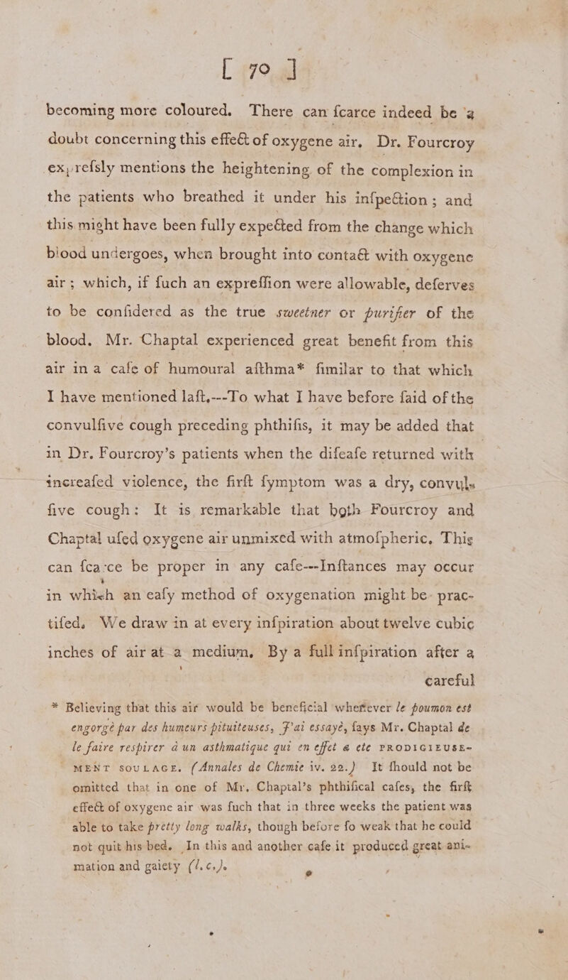 [ 7° ] becoming more coloured. There cam {carce indeed be ‘a doubt concerning this effe&amp; of oxygene air, Dr. Fourcroy 2 ex, refsly mentions the heightening of the Salesian in the patients who breathed it under his in{fpeGion ; and this might have been fully expetted from the change which blood undergoes, when brought into conta&amp; with oxygene air; which, if fuch an expreffion were alloveable, deferves to be confidered as the true sweeiner or purifier of the blood. Mr. Chaptal experienced great benefit from this air ina cafe of humoural afthma* fimilar to that which I have mentioned laft,---To whats have before faid of the convulfive cough preceding phthifis, it may be added that in Dr. Fourcroy’s patients when the difeafe returned with | increafed violence, the firft fymptom was a dry, convyls five cough: It is remarkable that both Fourcroy and Chaptal ufed oxygene air unmixed with atmofpheric, This can {ca-ce be proper in any cafes. Inftances may occur in whigh an cafy method of oxygenation might be. prac- tifed, We draw in at every infpiration about twelve cubic inches of air at a medium, By a fullinfpiration after a } careful * Believing that this air would be beneficial wherever le poumon est engorge par des humeurs pitutteuses, Fai essaye, fays Mr. Chaptal de le faire respirer dun asthmatique qui en effet @ ete PRODIGIEUSE~ “MENT souLace. (Annales de Chemie iv. 22.) It fhould not be omitted that in one of Mr, Chaptal’s phthifical cafes, the firft effet of oxygene air was fuch that in three weeks the patient was able to take pretty dong walks, though before fo weak that he could not quit his bed. In this and another cafe it produced great ani« mation and gaiety (/.¢,). =