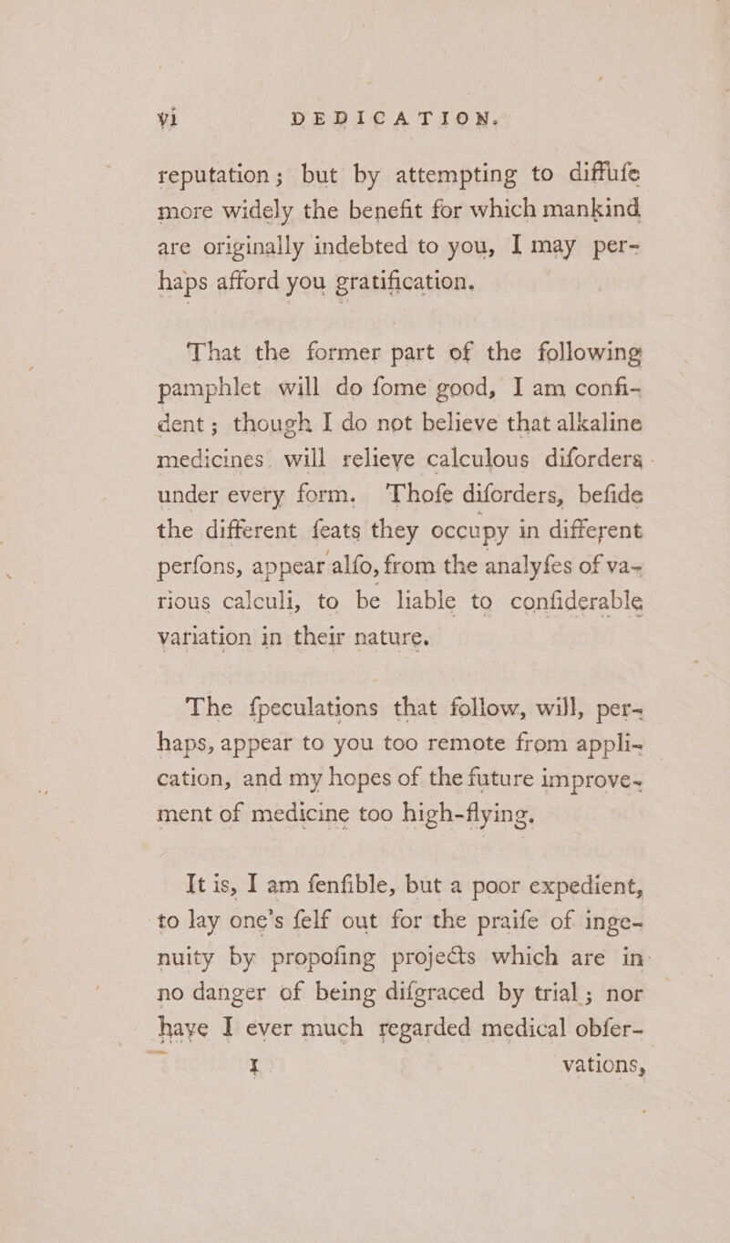reputation; but by attempting to diffufe more widely the benefit for which mankind are originally indebted to you, | may per- haps afford you gratification. That the former part of the following pamphlet will do fome good, I am confi- dent ; though I do not believe that alkaline medicines, will relieye calculous diforders - under every form. Thofe diforders, befide the different feats they occupy in different perfons, appear alfo, from the analyfes of va- tious calculi, to be liable to confiderable variation in their nature. The fpeculations that follow, will, per- haps, appear to you too remote from appli — cation, and my hopes of the future improve. ment of medicine too high-flying, It is, I am fenfible, but a poor expedient, to lay one’s felf out for the praife of inge- nuity by propofing projects which are in no danger of being difgraced by trial; nor | have I ever much regarded medical obfer- on I. vations,