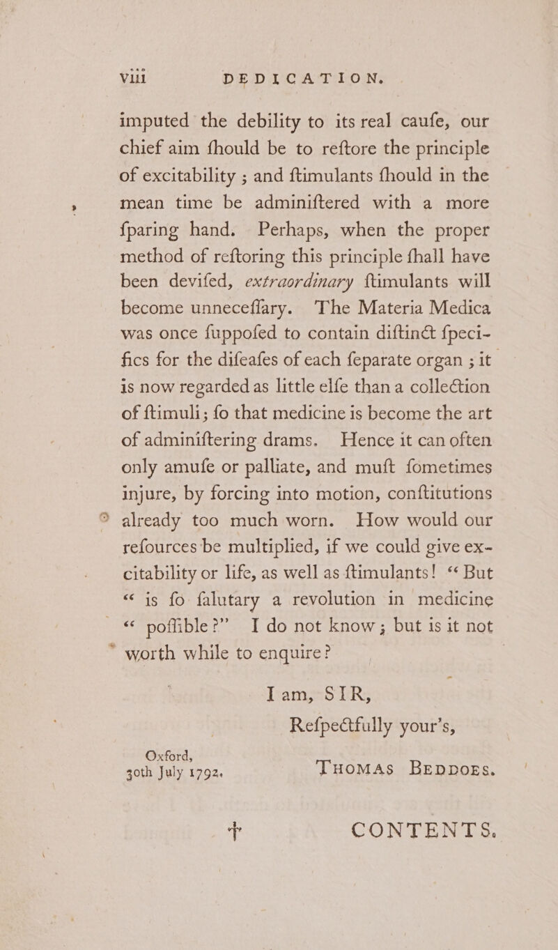 + imputed the debility to its real caufe, our chief aim fhould be to reftore the principle mean time be adminiftered with a more {paring hand. Perhaps, when the proper method of reftoring this principle fhall have been devifed, extraordimary ftimulants will become unneceflary. The Materia Medica was once fuppofed to contain diftinct fpeci- fics for the difeafes of each feparate organ ; it is now regarded as little elfe than a collection of ftimuli; fo that medicine is become the art of adminiftering drams. Hence it can often only amufe or palliate, and muft fometimes injure, by forcing into motion, conftitutions already too much worn. How would our refources’be multiplied, if we could give ex- citability or life, as well as {timulants! “ But ee s1S8 40 falutary a revolution in medicine “ poffible?”” Ido not know; but 1s it not worth while to enquire? | Tramps 1iR:; Refpectfully your’s, Oxford, goth July 1792. THOMAS BEDDOEs. + CONTENTS.