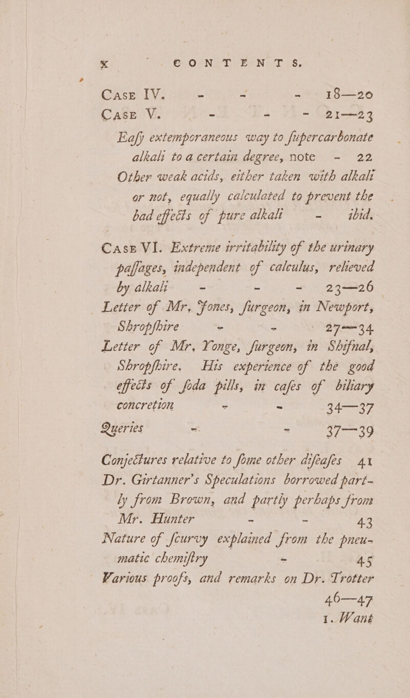 Case IV. - ~ - 18—20 Case V. ‘Le = os - 21—23 Eafy extemporaneous way to fupercarbonate alkali toa certaim degree, note - 22 Other weak acids, either taken with alkah or not, equally calculated to prevent the bad effects of pure alkalt ~~ dhitds Cass VI. Extreme irritability of the urinary paffages, independent of calculus, reheved by alkalt ~ ~ - 23-26 — Letter of Mr, Sones, furgeon, in Newport, Shrop/bire “ a Byars 4. Letter of Mr. Yonge, furgeon, in Shifnal, Shropfbire, His experience of the good effects of foda pills, in cafes of bihary concretion - - 34—37 Queries =. ~ Ch Raa §e. Conjectures relative to fome other difeafes 41 Dr. Girtanner’s Speculations borrowed part- ly from Brown, and partly perhaps from Mr. Hunter - - 43 Nature of fcurvy explained from the pneu- matie chemiftry “ 45 Various proofs, and remarks on Dr. Trotter 40—47 1. Wané