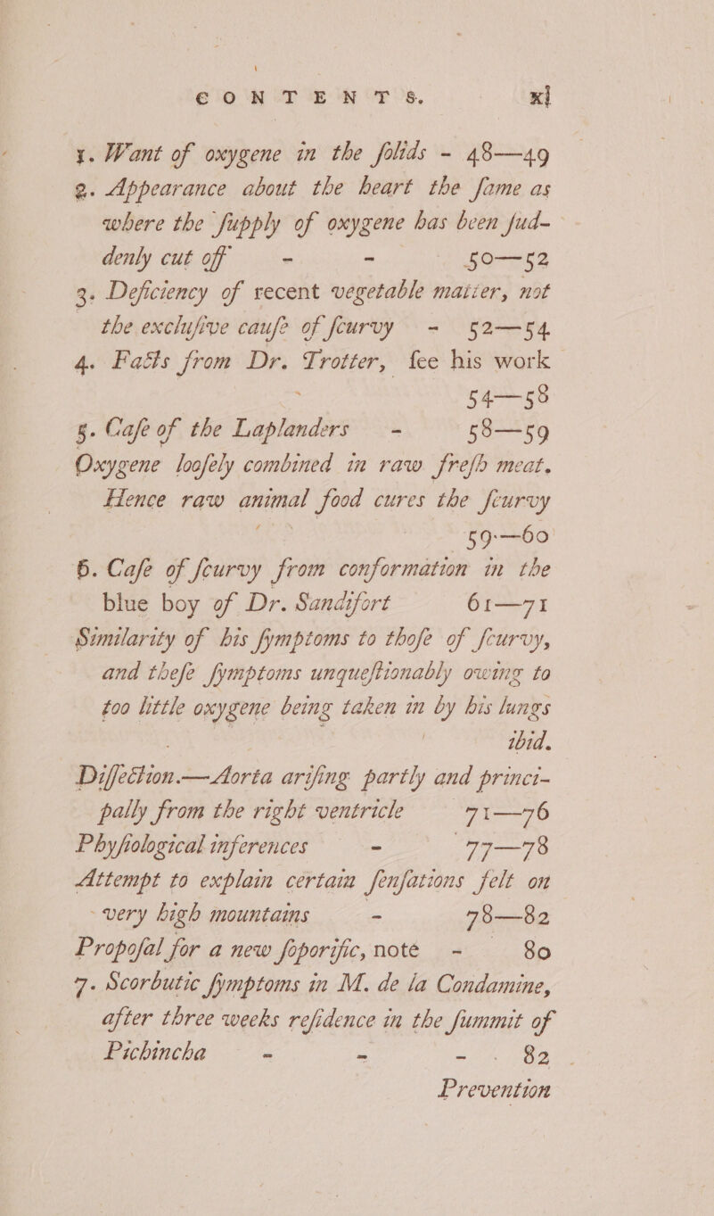 eto 2p ew OF Oe, x] 1. Want of oxygene in the folids - 48—49 2. Appearance about the heart the fame as where the Supply of oxygene has bcen fud- denly cut off - - 50-- 52 3. Deficiency of recent vegetable matter, not the exclufive caufe of feuruy = 52-54 4. Faéts from Dr. badercet fee his work 54—55 5. Cafe of the Gilad ms 58—59 Oxygene loofely combined in raw frefh meat. Hence raw ihed yee cures the feurvy Ls —60 6. Cafe of curvy from conformation in the blue boy of Dr. Sandifort 61—71 Similarity of his fymptoms to thofe of fcurvy, and thefe fymptoms unqueftionably owing to foo little oxygene being taken im by bis lungs ibid. Difettion. pay re arifing partly and princt- pally from the right ventricle 71—76 Phyfiological inferences = 77 —78 Attempt to explain certain fenfations felt on very high mountains a 73—82 Propofal for a new foporific, note = 80 7. Scorbutic fymptoms in M. de la Condamine, after three weeks refidence in the fummit of Pichincha - - a, | Prevention