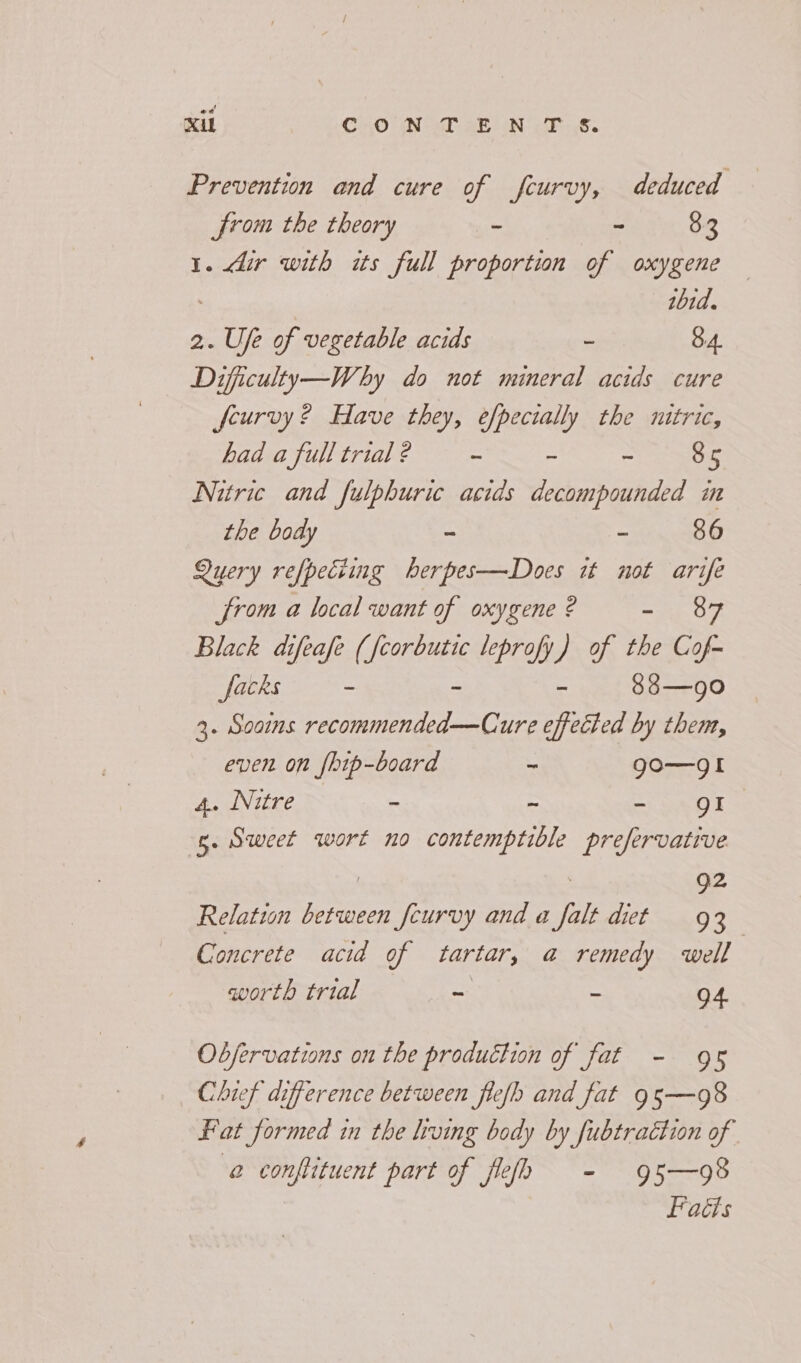 Prevention and cure of feurvy, deduced from the theory - - 83 1. dir with its full proportion of oxygene thid. 2. Ufe of vegetable acids - 8.4. Dificulty—Why do not mineral acids cure feurvy ? Have they, efpecially the nitric, had a full trial ? ~ - - 85 Nitric and fulphuric acids decompounded in the body - - 86 Query refpeciing herpes—Does it not arife from a local want of oxygene ? moh. OT, Black difeafe ( gS leprofy) of the Cof- facks - - 88—goO 3. Soams eres itr, ure effected by them, even on {bip-board ~ go—gI 4. Nitre - - - gI 5. Sweet wort no contemptible prefervative 92 Relation between fcurvy and a falt diet 93 Concrete acid of tartar, a remedy well worth trial = = 94 Obfervations on the production of fat - 9s Chief difference between flefh and fat 95—98 Fat formed in the hving body by fubtraétion of @ conftituent part of flelh - 95—98 Facts
