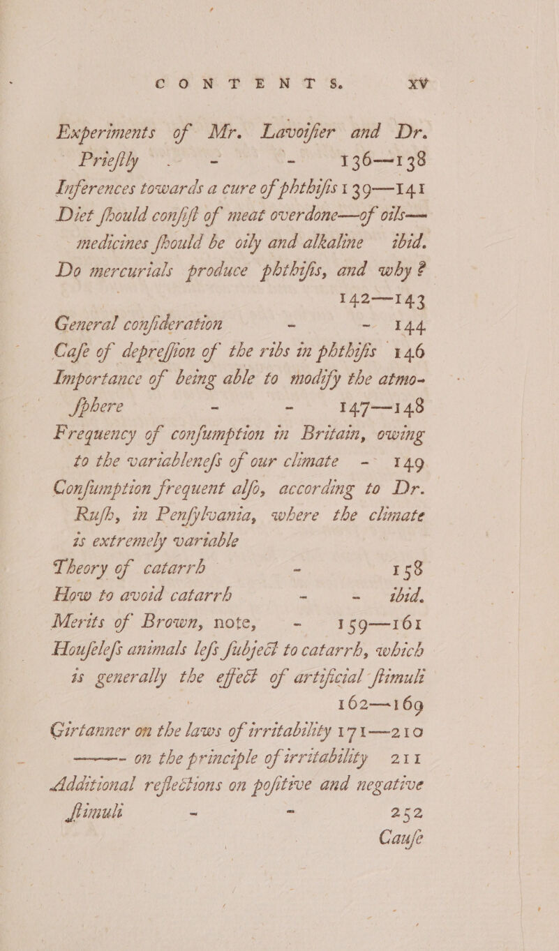 Experiments of Mr. Lavo vor er and Dr. Ev eely Oe ~ 136—138 Inferences towards a cure of phtbifist 39—141 Diet fhould confift of meat overdone—of oils— medicines fhould be oily and alkaline ibid. Do = feta See produce phthifis, and why ? 142—I43 General confideration - - 44 Cafe of deprefion of the ribs in phthifis 146 Importance of being able to modify the atmo- 0 Sahere - : 147—148 Frequency of confumption in Britain, owing to the variablenefs of our climate - 149. Confiumption frequent alfo, according to Dr. Rub, in Penfyluania, where the CHAO is extremely variable Theory of catarrh Gee 158 How to avoid catarrh - ~ 1tbid, Merits of Brown, note, - 159—161 Houfelefs animals lefs fubjeG to catarrh, which as generally the effect of artificial ftimulh 162—169 Girtanner on the laws of irritability 17i—210 - on the principle of irritability 211 Additional reflections on pop itive and negative fimul - - 252 Cauje