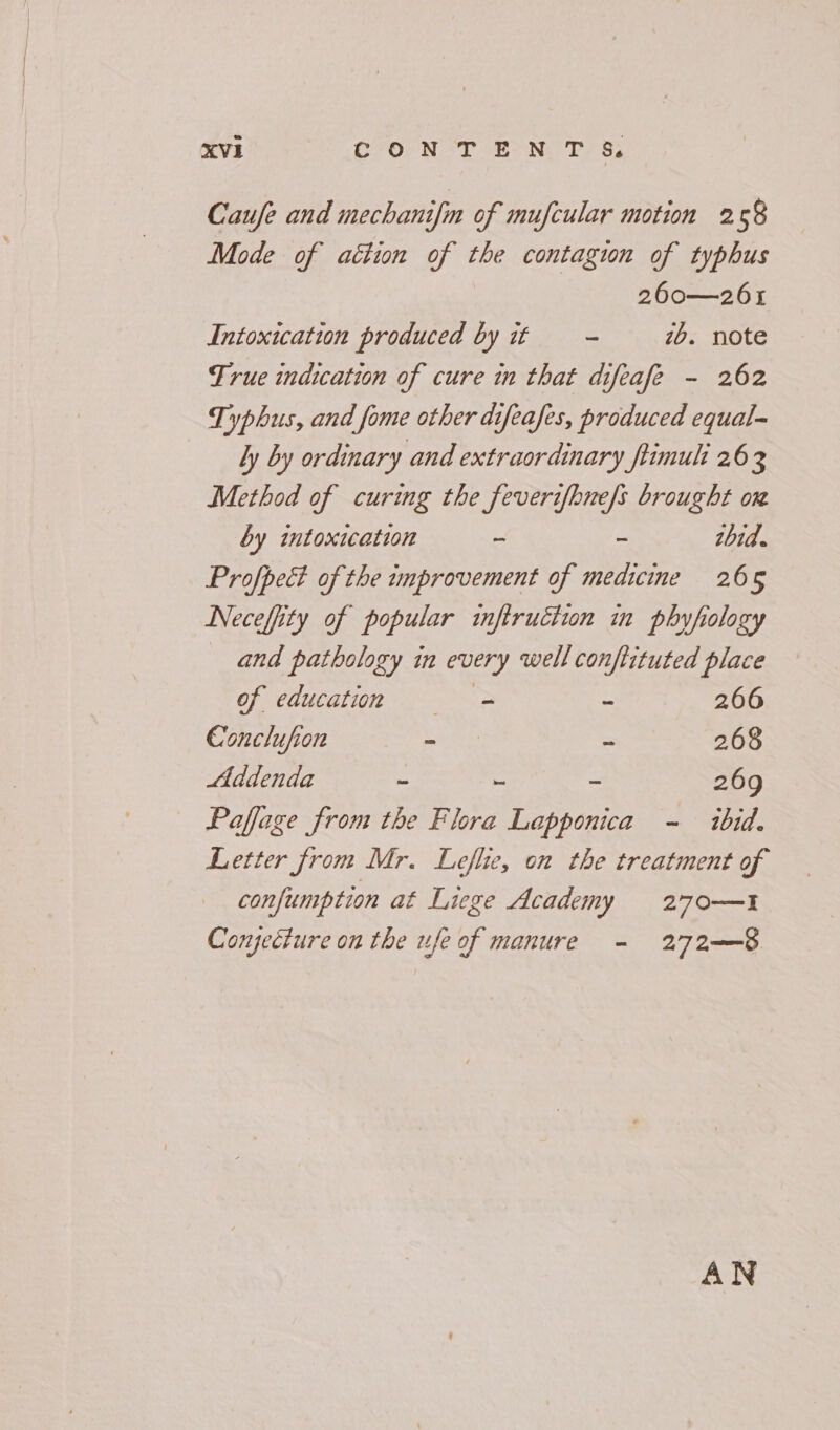 Caufe and mechanifin of mufcular motion 258 Mode of action be the contagion of typhus 260—261 Intoxication produced by if —- 7b. note Frue indication of cure in that difeafe - 262 Typhus, and fome other difeafes, produced equal- ly by ordinary and extraordinary ftimuli 26 3 Method of curing the feverifbnefs brought ox by intoxication - ~ thid. Profpect of the improvement of medicine 265 Neceffity of popular inftruction in phyfology and pathology in every well conftituted place of educatunm —— = - 266 Conclufion - - 268 Addenda - i = 269 Paffage from the Flora Lapponica - ibid. Letter from Mr. Leflie, on the treatment of confumption at Liege Academy = =270—1 Conjecture on the ufe of manure - 272——8 AN
