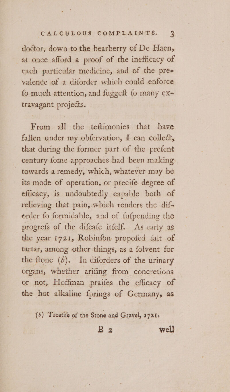 doctor, down to the bearberry of De Haen, at once afford a proof of the inefficacy of each particular medicine, and of the pre- valence of a diforder which could enforce fo much attention, and fuggeft fo many ex- travagant projects. | From all the teftimonies that have fallen under my obfervation, I can collec, that during the former part of the prefent century fome approaches had been making. - towards a remedy, which, whatever may be its mode of operation, or precife. degree of efficacy, is undoubtedly capable both of relieving that pain, which renders the dif- order fo formidable, and of fufpending the progrefs of the difeafe itfelf. As early as the year 1721, Robinfon propofed fait of tartar, among other things, as a folvent for the ftone (4). In diforders of the urinary organs, whether arifing from concretions or not, Hoffman praifes the efficacy of the hot alkaline {prings of Germany, as (4) Treatife of the Stone and Gravel, 17216 B 2 well