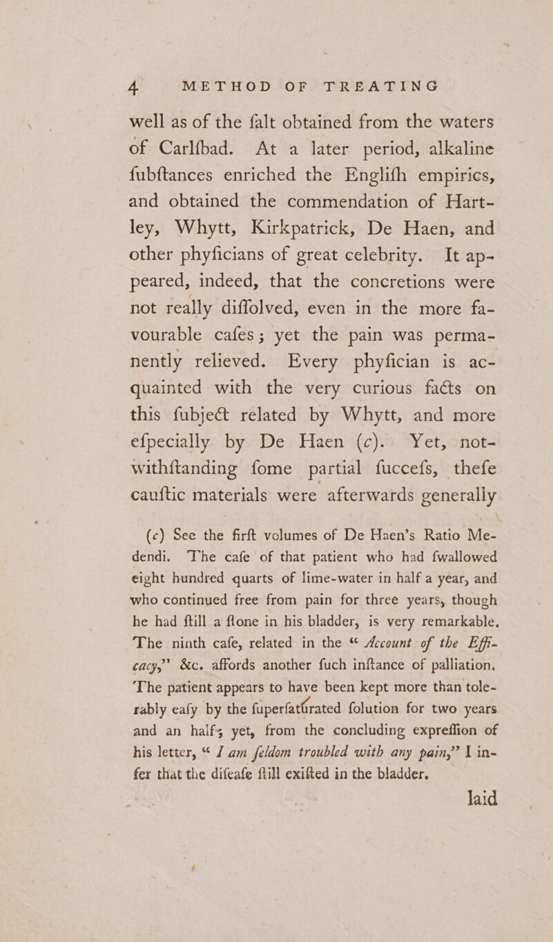 well as of the falt obtained from the waters of Carlfbad. At a later period, alkaline fubftances enriched the Englifh empirics, and obtained the commendation of Hart- ley, Whytt, Kirkpatrick, De Haen, and other phyficians of great celebrity. It ap- peared, indeed, that the concretions were not really diffolved, even in the more fa- vourable cafes; yet the pain was perma- nently relieved. Every phyfician is ace quainted with the very curious facts on this fubjec&amp;t related by Whytt, and more efpecially by De Haen (c). Yet, not- withitanding fome partial fuccefs, thefe cauftic materials were afterwards generally (c) See the firft volumes of De Haen’s Ratio Me- dendi. The cafe of that patient who had fwallowed eight hundred quarts of lime-water in half a year, and who continued free from pain for three years, though he had ftill a flone in his bladder, is very remarkable. The ninth cafe, related in the “ Account of the Effi- cacy,’ &amp;c. affords another fuch inftance of palliation. The patient appears to have been kept more than tole- rably eafy by the fuperfatGrated folution for two years and an half; yet, from the concluding expreffion of his letter, “ I am feldom troubled with any pain,’ | in- fer that the difeafe ftill exifted in the bladder. laid
