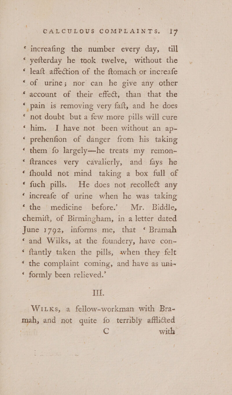 * increafing the number every day, till ‘ yefterday he took twelve, without the © leaft affection of the ftomach or increafe ‘ of urine; nor can he give any other * account of their effect, than that the ‘ pain is removing very faft, and he does ‘ not doubt but a few more pills will cure ‘him. I have not been without an ap- ‘ prehenfion of danger from his taking ‘ them fo largely—he treats my remon- ‘ ftrances very cavalierly, and fays he © fhould not mind taking a box full of ‘ fuch pills. He does not recollect any ‘ increafe of urine when he was. taking ‘ the medicine before. Mr. Biddle, chemift, of Birmingham, in a letter dated ‘June 1792, informs me, that ‘ Bramah ‘and Wilks, at the foundery, have con- * ftantly taken the pills, avhen they felt ‘ the complaint coming, and have as uni~ * formly been relieved.’ III. _Witxks, a fellow-workman with Bra- mah, and not quite fo terribly afflicted ne Cc with |