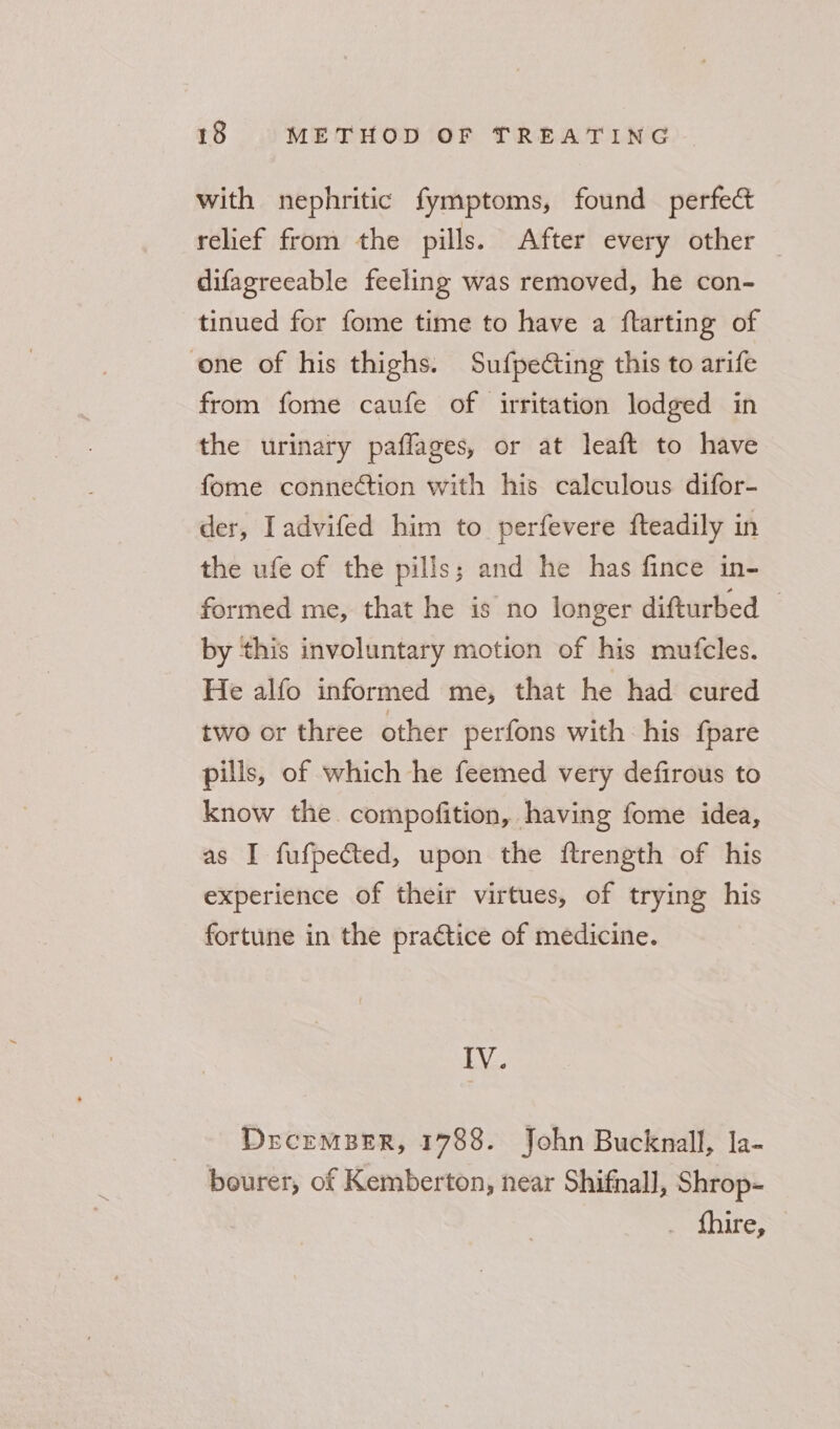 with nephritic fymptoms, found perfect relief from the pills. After every other difagreeable feeling was removed, he con- tinued for fome time to have a ftarting of one of his thighs. Sufpedting this to arife from fome caufe of irritation lodged in the urinary paflages, or at leaft to have fome connection with his calculous difor- der, Iadvifed him to perfevere fteadily in the ufe of the pills; and he has fince in- formed me, that he is no longer difturbed — by this involuntary motion of his mufcles. He alfo informed me, that he had cured two or three other perfons with his fpare pills, of which he feemed very defirous to know the compofition, having fome idea, as I fufpected, upon the ftrength of his experience of their virtues, of trying his fortune in the practice of medicine. IV. DrecemBER, 1788. John Bucknall, la- bourer, of Kemberton, near Shifnall, Shrop- {hire,