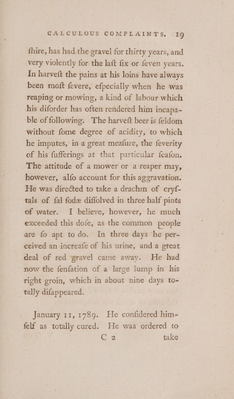 fhire, has had-the gravel for thirty years, and very violently for the laft fix or feven years. In harveft the pains at his loins have always been moft fevere, efpecially when he was’ reaping or mowing, a kind of labour which his diforder has ~— rendered him i incapa- ble of following. The harvett beer is feldom without fome degree of acidity, to which he imputes, in a great meafure, the feverity of his fufferings at that particular feafon. The attitude of a mower or a reaper may, however, alfo account for this aggravation. He was directed to take a drachm of cryf- tals of fal fode diffolved in three half pints of water. I believe, however, he much exceeded this dofe, as the common people are fo apt todo. In three days ‘he per- ceived an increafe of his urine, and a gfeat. deal of red gravel came away. He had ‘now the fenfation of a large lump in’ his right groin, which in about nine days to- tally difappeared. January 11,1789. He confidered him- felf as totally cured. He was ordered to o : C 2 take