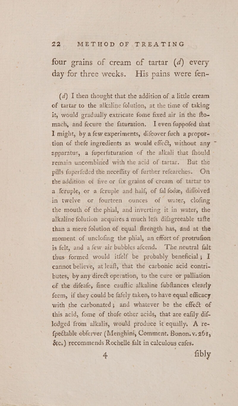 four grains of cream of tartar (d) every day'for three weeks. His pains were fen- (2) I then thought that the addition of a little cream of tartar to the alkaline folution, at the time of taking it, would gradually extricate fome fixed air in the fto- mach, and fecure the faturation. I even fuppofed that I might, by a few experiments, difcover fuch a propor- tion of thefe ingredients as would efect, without any apparatus, a fuperfaturation of the alkali that fhould - remain uncombined with the acid of tartar. But the pills fuperfeded the necefflity of further refearches. On the addition of five or {ix grains of cream of tartar to a feruple, or a {cruple and half, of fal fodz, diflolved in twelve or fourteen ounces of water, clofing the mouth of the phial, and inverting it in water, the alkaline folution acquires a much Jefs difagreeable tafte than a mere folution of equal flrength has, and at the moment of unclofing the phial, an effort of protrufion is felt, and afew air bubbles afcend. ‘The neutral falt thus formed would itfelf be probably beneficial; I cannot believe, at leaft, that the carbonic acid contri- butes, by any direct operation, to the cure or palliation of the difeafe, fince cauftic alkaline fubftances clearly feem, if they could be fafely taken, to have equal efficacy with the carbonated; and whatever be the effect of this acid, fome of thofe other acids, that are eafily dif- lodged from alkalis, would produce it equally. A re- fpeCtable obferver (Menghini, Comment. Bonon. v. 2617, &amp;c.) recommends Rochelle falt in calculous cafes. 4 fibly