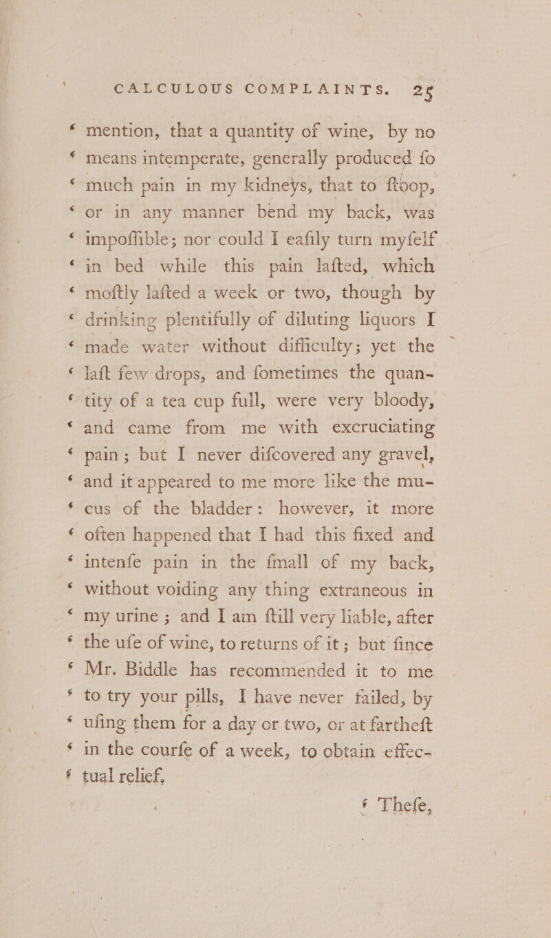 mention, that a quantity of wine, by no means intemperate, generally produced fo much pain in my kidneys, that to ftoop, or in any manner bend my back, was impoflible; nor could I eafily turn myfelf in bed while this pain lafted, which moftly lafted a week or two, though by drinking plentifully of diluting liquors I made water without difficulty; yet the laft few drops, and fometimes the quan- tity of a tea cup full, were very bloody, © and came from me with excruciating pain; but I never difcovered any gravel, ‘ and it appeared to me more like the mu- cus of the bladder: however, it more often happened that I had this fixed and intenfe pain in the fmall of my back, without voiding any thing extraneous in my urine ; and I am {till very liable, after the ufe of wine, to returns of it; but fince Mr, Biddle has recommended it to me to try your pills, I have never tailed, by ufing them for a day or two, or at farthett in the courfe of a week, to obtain effec- * tual relief, | * Thefe,