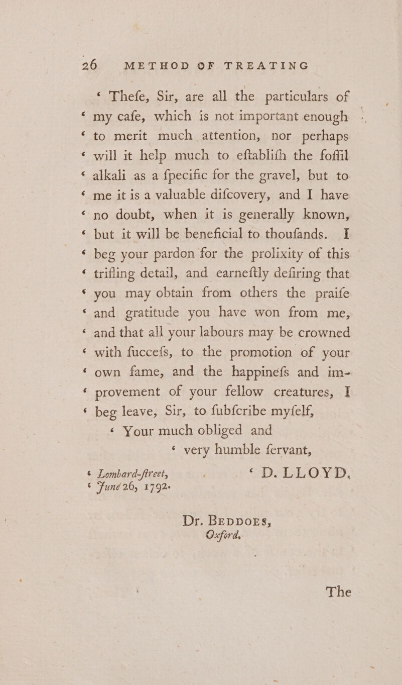a“ A a A cay A A aA a a “a nw wn a ry w ‘ 'Thefe, Sir, are all the particulars of my cafe, which is not important enough | to merit much attention, nor perhaps will it help much to eftablith the foffil alkali as a {pecific for the gravel, but to me it is a valuable difcovery, and I have no doubt, when it is generally known, but it will be beneficial to thoufands. I beg your pardon for the prolixity of this — trifling detail, and ecarneftly defiring that you may obtain from others the praife and gratitude you have won from me, and that all your labours may be crowned with fuccefs, to the promotion of your own fame, and the happinefs and im- provement of your fellow creatures, I beg leave, Sir, to fubfcribe myfelf, &lt; Your much obliged and ¢ very humble fervant, Dr. BEDDOEsS, Oxford, The