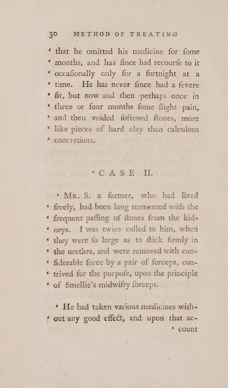 6 é € ¢ ron that he omitted his medicine for fome months, and has fince had recourfe to it occafionally only for a fortnight at a time. He has never fince had a fevere fit, but now and then perhaps once in three or four months fome flight pain, and then voided foftened {tones, more like pieces of hard clay than calculous concretions. § Code Seth ‘ Mer. S. a farmer, who had lived freely, had been long tormented with the frequent pafling of {tones from the kid- neys. Iwas twice called to him, when they were fo large as to ftick firmly in. the urethra, and were removed with con- fiderable force by a pair of forceps, con- trived for the purpofe, upon the principle of Smellie’s midwifry forceps... « He had taken various medicines with- out any good effect, and upon that ac- * count