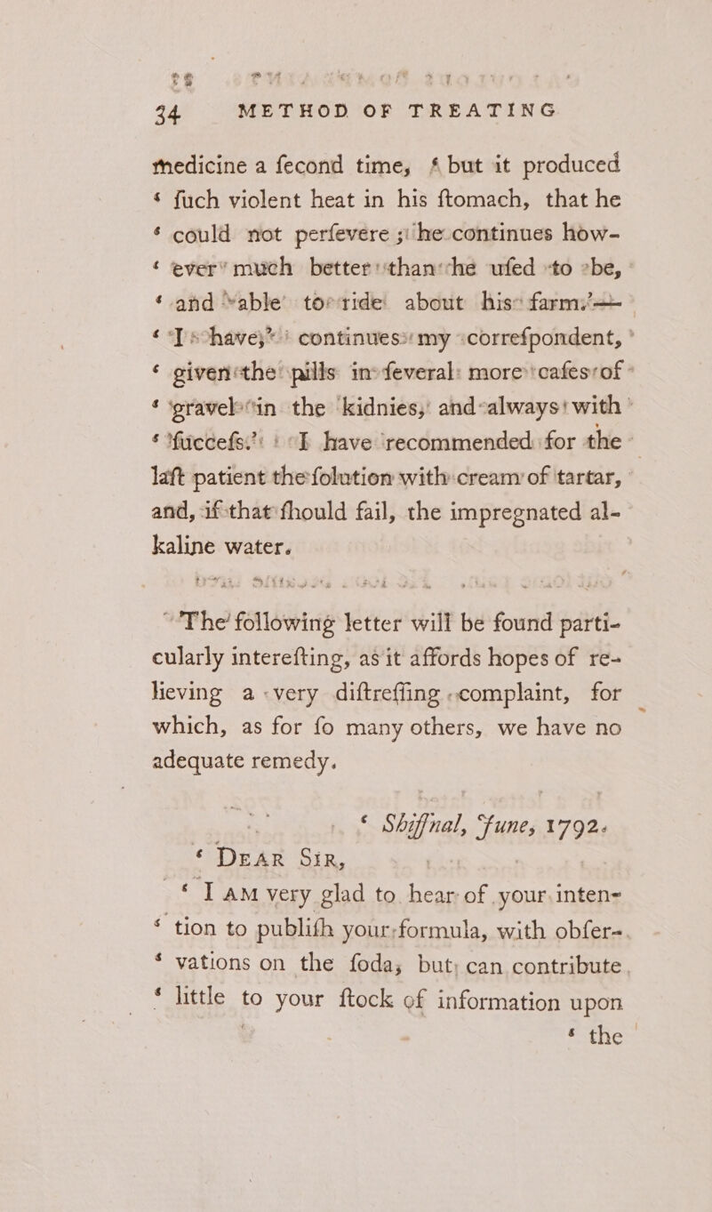 ¢ PUTA we fA sqan 34 METHOD OF TREATING mnedicine a fecond time, {but it produced © fuch violent heat in his ftomach, that he ¢ could not perfevere ; he continues how- ‘ ever’ much better than:she ufed to be, ‘ and “able torride: about his farm: ¢Tschave;* | continues: my «correfpondent, ' ‘ giventhe pills ino feveral: more*'cafesyof ° ‘ ‘pravelovin the ‘kidnies,’ and-always! with’ ‘ fuecefs.’: I have ‘recommended for the laft patient the folution with: cream of tartar, and, if-that fhould fail, the impregnated al- kaline water. e777 3% Stk as te 7 od Pai sgt ~The following letter will be found parti- cularly interefting, as it affords hopes of re- Heving a-very diftreffing complaint, for which, as for fo many others, we have no adequate remedy. : * Shifnal, fune, 1792- ‘ DEAR Sir, | | © Tam very glad to. hear of your inten- ‘ tion to publith your;formula, with obfer- ‘ vations on the foda; but; can contribute. * little to your ftock of information upon . ceiness