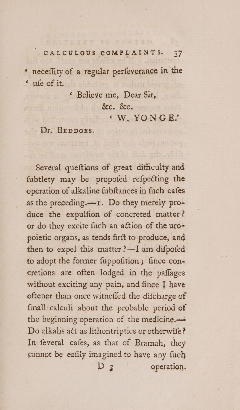 * neceflity of a regular perfeverance in the ule of it. | ¢ Believe me, Dear Sir, &amp;c. ote. ‘Ww. YONGE, Dr. BEDDOEs. Several queftions of great difficulty and fubtlety may be propofed refpecting the operation of alkaline fubftances in fuch cafes as the preceding.—1. Do they merely pro- duce the expulfion of concreted matter? or do they excite fuch an action of the uro- poietic organs, as tends fir{t to produce, and then to expel this matter ?—I am difpofed to adopt the former fuppofition ; fince con- cretions are often lodged in the pafflages without exciting any pain, and fince I have oftener than once witneffed the difcharge of {mall calculi about the probable period of the beginning operation of the medicine.— Do alkalis ac as lithontriptics or otherwife? Jn feveral cafes, as that of Bramah, they cannot be eafily imagined to have any fuch D2 operation.