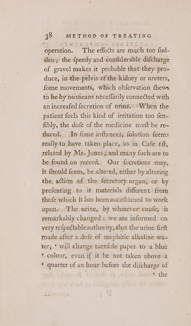 operation. The effects are much too fud- dens: the {peedy and confiderable difcharge of gravel makes it probable that’ they- pro- duce, in the-pelvis-of the kidney or ureters, fome movements, which obfervation fhews to be-by nomeans néceflarily connected with an increafed fecretion of ufiné.* When the patient feels this kind of irritation too fen- fibly, the dofe of the medicine muft be re duced:... ‘In fome inftances; folution feems really to have taken: place,.as in, Cafe rit, related by Mr.Jones.;:and many fuchvare to be: found on record, Our -fecretions may, it thould feem, be altered, either by altering the. actién of «the: fetretory organ}) or by prefenting to it’ materials different ‘from thofe which it has beenaccuftomed to: work upon.» “The-urine, by whatever caufe; &lt;is remarkably changed = we are informed on very refpeCtableauthority, that the urine firft made after a dofe of mephitic alkaline wa. ter, ‘ will change turnfole paper to a blue ‘ colour, even if it be not taken above.a « quarter of an hour‘before the difcharge of ‘ the