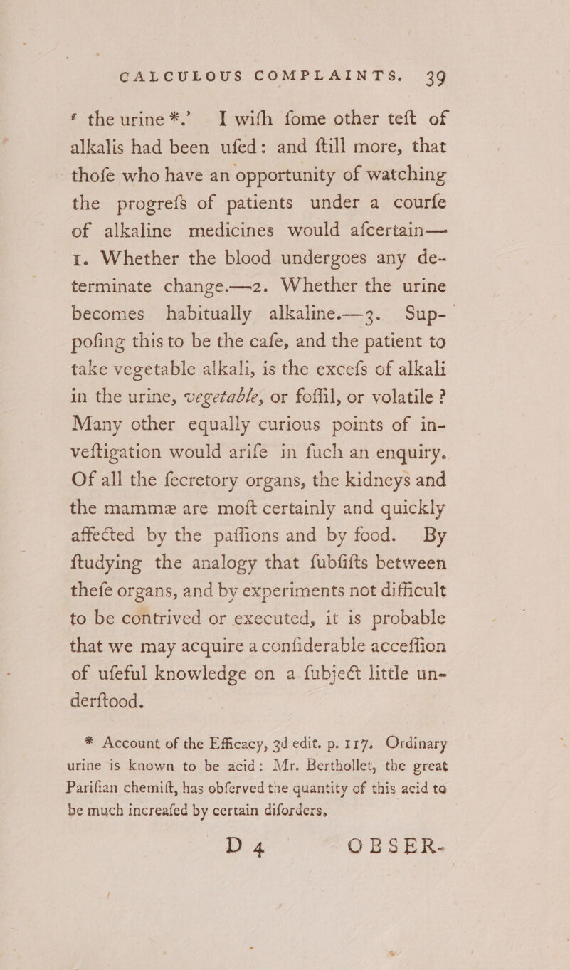 ‘ the urine *.’ I with fome other teft of alkalis had been ufed: and {till more, that thofe who have an opportunity of watching the progrefs of patients under a courfe of alkaline medicines would afcertain— 1. Whether the blood undergoes any de- terminate change.—2. Whether the urine becomes habitually alkaline——3. Sup- pofing this to be the cafe, and the patient to take vegetable alkali, is the excefs of alkali in the urine, vegetable, or foffil, or volatile ? Many other equally curious points of in- veftigation would arife in fuch an enquiry. Of all the fecretory organs, the kidneys and the mammez are moft certainly and quickly affected by the paffions and by food. By ftudying the analogy that fubfifts between thefe organs, and by experiments not difficult to be contrived or executed, it is probable that we may acquire a confiderable acceffion of ufeful knowledge on a fubjeé little un- derftood. * Account of the Efficacy, 3d edit. p. 117. Ordinary urine is known to be acid: Mr. Berthollet, the great Parifian chemi(t, has obferved the quantity of this acid to be much increafed by certain diforders, D 4 OBSER-