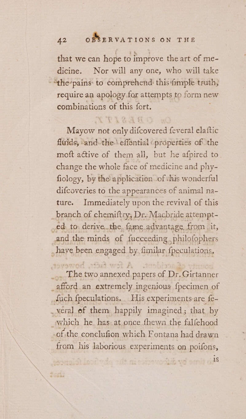 that we can hope to improve the art of me- dicine. Nor will any one, who will take -“the’pains: to comprehend: this {imple truth, require an apology for attempts to form new combinations of this fort. Mayow not only difcovered feveral elaftic fluids, “and-the-\ effential «properties of’ the moft active of them all, but he afpired to. change the whole face of medicine and phy- fiology, by the: application of vhis wonderful difcoveries to the appearances of animal na- ture. Immediately upon the revival of this _branch of chemiftry, Dr: Macbride attempt- ed to. derive,.the,. fame advantage.. fr om (it, and, the minds of fucceeding. ,philofophers &gt;have been engaged by fimilar {peculations, _ The two en papers of Pp Girtanner eae an extremely i ingenious fpecimen of uch fpeculations. His experiments-are {e- _veral ef them happily imagined ; that, by which he. has at.once {hewn the falfehood -of the conclufion which F ontana had drawn from his laborious experiments on poifons, 1S