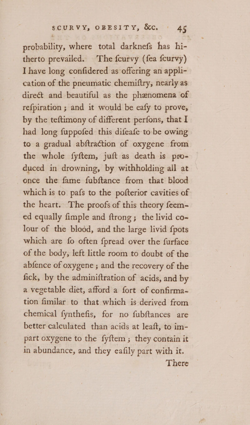 probability, where total darknefs has hi- therto prevailed. The fcurvy (fea fcurvy) I have long confidered as offering an appli- cation of the pneumatic chemiftry, nearly as direét and beautiful as the phenomena of re{piration ; and it would be eafy to prove, by the teftimony of different perfons, that I had long fuppofed this difeafe tobe owing to a gradual abftraction of oxygene from the whole fyftem, juft as death is pro- duced in drowning, by withholding all at once the fame fubftance from that blood which is to pafs to the pofterior cavities of the heart. The proofs of this theory feem- ed equally fimple and ftrong; the livid co- lour of the blodd, and the large livid {pots which are fo often fpread over the furface of the body, left little room to doubt of the abfence of oxygene ; and the recovery of the fick, by the adminiftration of acids, and by a vegetable diet, afford a fort of confirma- tion fimilar to that which is derived from chemical fynthefis, for no fubftances are better calculated than acids at leaft, to im- part oxygene to the fy{ftem ; they contain it in abundance, and they eafily part with it. There