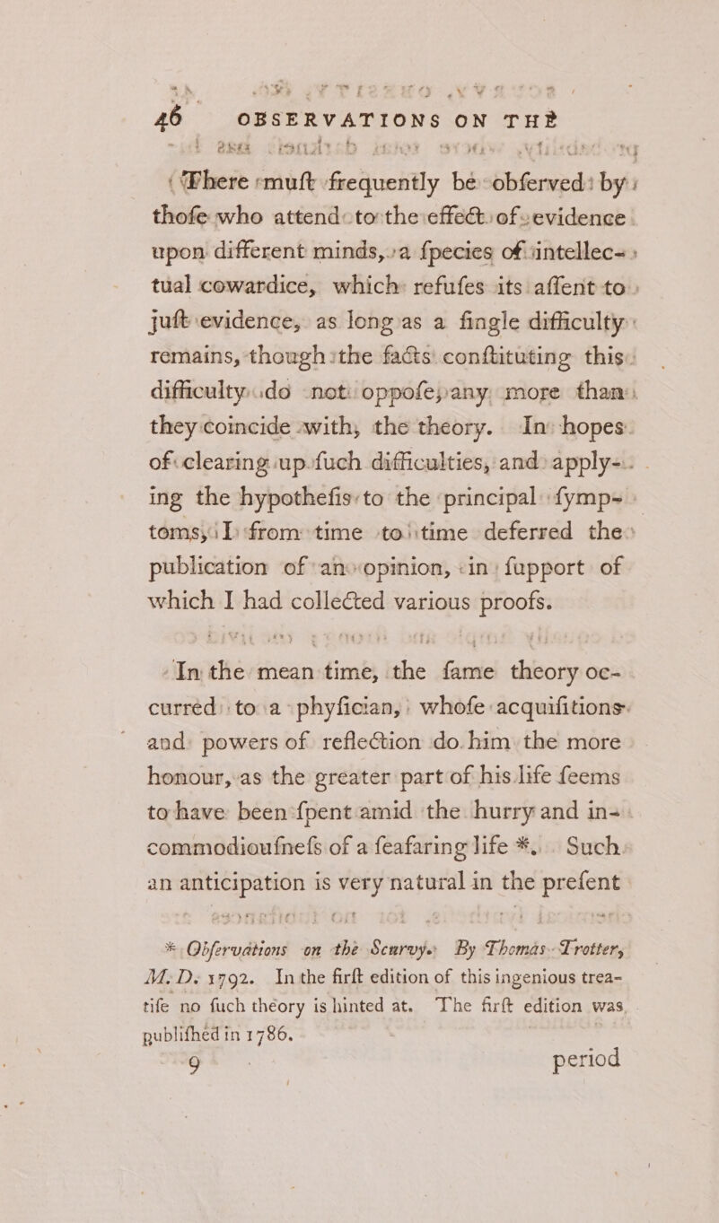 4 Ry - 4 © to) ar #e +7 .£ fy * *~ ¥ | é f o% ~ re 46 OBSERVATIONS ON TH® ¢ ORES LIS izab if Ame ecto facipanifly bé: Siena bet thofe who attend to:the effect. of evidence. upon different minds,.a fpecies of.iintellec= tual cowardice, which: refufes its affent to. juft evidence, as long as a fingle difficulty: remains, thowgh ithe facts: conftituting this. difficulty..do not: oppofe,any more than: they coincide «with, the theory. In: hopes of clearing up. fuch difficulties, and» apply-.. - ing the hypothefis,to the ‘principal fymp- toms,i I from time toiitime deferred the» publication of an opinion, «in: fupport of which I had collected various proofs. -In the mean time, the fame theory oc- curred: toa phyfician,' whofe acquifitions: and powers of reflection do. him. the more honour, as the greater part of his life feems to have been -fpent amid the hurry and in-. commodioufnefs of a feafaring life *... Such. an anticipation is very natural in the prefent * QObfervations on the Scurvy. By Thomas Trotter, M.D. 1792. Inthe firft edition of this ingenious trea- tife no fuch théory is hinted at. The firft edition was, . gublifhed in 1786. ae ae period