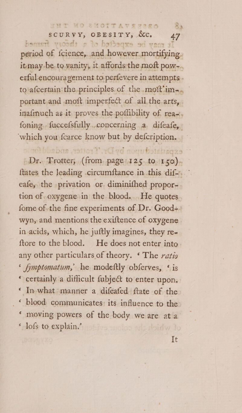 sh mm, - - mr g ” a Pad ‘et : ry SCURVY, OBESITY, es. 47 am spy? v) -% ef . * oe Be Tap. epee, “ye CY oe 0% ial of ean. ae however. mortifying. it may -be..to vanity, it affordsthe moft pow-.. erful:encouragement to. perfevere in attempts - to\afcertain: the.principles. of the.moft'im... portant.and .moft imperfect of all. the arts, inafmuch as it proves the poffibility of rea-, foning. fuccefsfully concerning a difeafe,. ‘which you fcarce know but by defcription. » Dr. Frotter; (from, page: 125.t0./150). {tates the leading .circumftance in. this dif... eafe, the privation or. diminithed propor- tion of .oxygene in the blood... .He quotes fome ofthe fine experiments of Dr. Good+ wyn, and mentions the exiftence of oxygene in acids, which, he juftly imagines, they re- {tore to the blood. He does not enter into. any other particulars of theory. ‘ The ratio ‘ fymptomatum, he modeftly obferves, &lt; is * certainly a difficult fubject to enter upon, ‘ In-what&gt; manner a difeafed ftate of the _£ blood communicates: its influence to the * moving powers of the body we are ata * lofs to explain.’ It