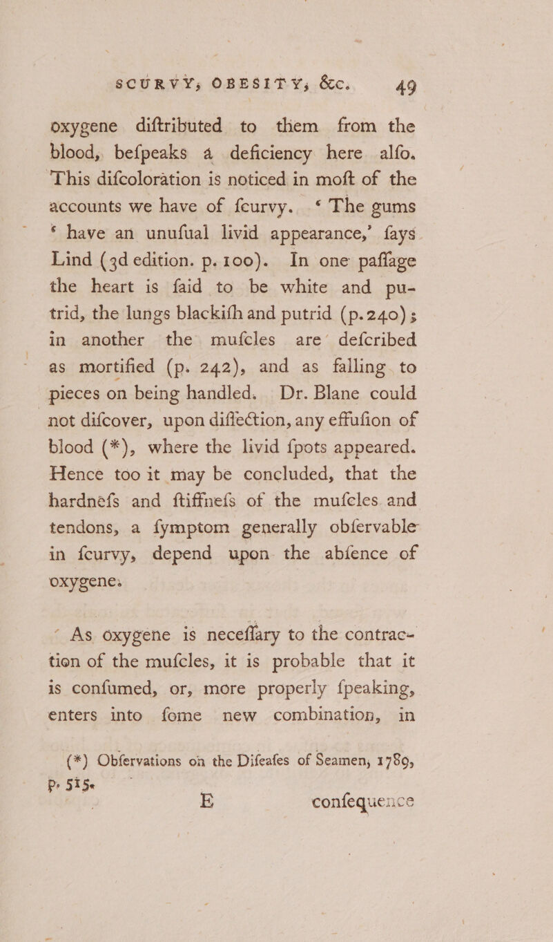 oxygene diftributed to them from the blood, befpeaks a deficiency here alfo. ‘This difcoloration is noticed in moft of the accounts we have of feurvy. ‘ The gums * have an unufual livid appearance,’ fays Lind (3d edition. p.100). In one paflage the heart is faid to be white and pu- trid, the lungs blackish and putrid (p.240) ; in another the mufcles are’ defcribed as mortified (p. 242), and as falling. to pieces on being handled. Dr. Blane could not difcover, upon diflection, any effufion of blood (*), where the livid {pots appeared. Hence too it may be concluded, that the hardnefs and ftiffmefs of the mufcles and tendons, a fymptom generally obfervable in fcurvy, depend upon the abience of oxygene; ’ As oxygene is neceflary to the contrac- tien of the mufcles, it is probable that it is confumed, or, more properly fpeaking, enters into fome new combination, in (*) Obfervations on the Difeafes of Seamen, 1789, Pr 515« , E confequence