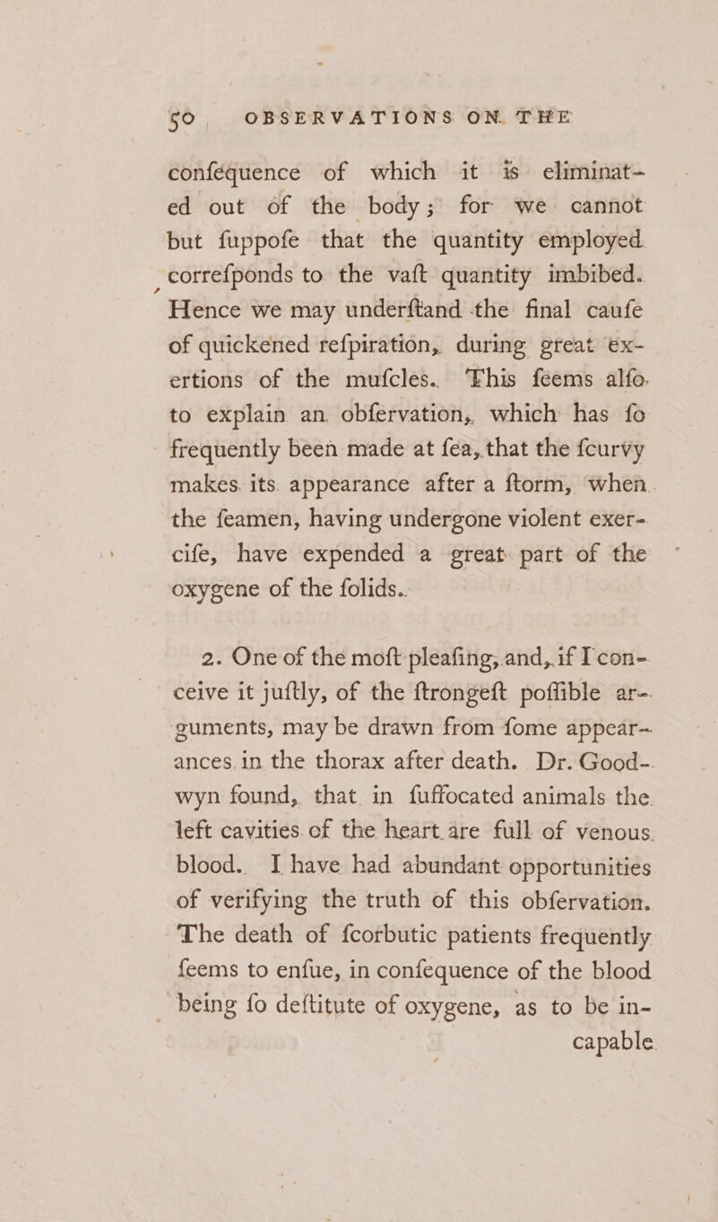 conféquence of which it % eliminat- ed out of the body; for we cannot but fuppofe that the quantity employed. _correfponds to the vaft quantity imbibed. Hence we may underftand -the final caufe of quickened refpiration, during great ex- ertions of the mufcles.. his feems alfo. to explain an obfervation, which has fo frequently been made at fea, that the fcurvy makes. its appearance after a ftorm, when. the feamen, having undergone violent exer- cife, have expended a great part of the oxygene of the folids.. 2. One of the moft pleafing, and,.if Tcon- ceive it juftly, of the ftrongeft poffible ar-. guments, may be drawn from fome appear- ances, in the thorax after death. Dr. Good-. wyn found, that in fuffocated animals the. left cavities. of the heart are full of venous. blood. I have had abundant epportunities of verifying the truth of this obfervation. The death of fcorbutic patients frequently feems to enfue, in confequence of the blood _ being fo deftitute of oxygene, as to be in- | capable.