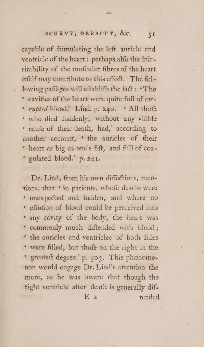 capable of ftimulating the left auricle and ventricle of the heart : perhaps alfo the inir- ritability of the mufcular fibres of the heart itfelf may contribute to this effeét. The fol- lowing paflages will eftablith the fa@: ‘The ‘ cavities of the heart were quite full of cor- * rupted blood. Lind. p. 240. * All thofe ‘ who died fuddenly, without any vifible ‘ caufe of their death, had,’ according to another account, ‘the auricles of their ‘ heart as big as one’s fift, and full of coa- ‘ gulated blood.’ p. 24t. Dr. Lind, from his own diffe€tions, men- tions, that ‘ in patients, whofe deaths were * unexpected and fudden, and where no effufion of blood could be perceived into any cavity of the body, the heart was commonly much diftended with blood; the auricles and ventricles of both fides were filled, but thofe on the right in the greateft degree.’ p. 503. This phenome- fon would engage Dr. Lind’s attention the more, as he was aware that though the tight ventricle after death is generally dif- | E 2 tended a a“ 74 wn a na