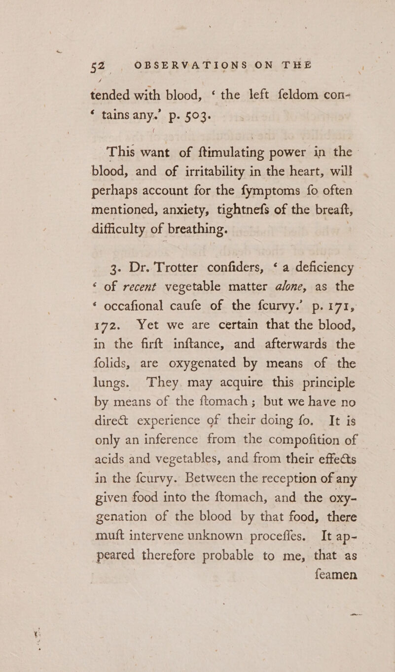 tended with blood, ‘ the left feldom con- ‘ tains any. p. 503. This want of ftimulating power in the blood, and of irritability in the heart, will | perhaps account for the fymptoms {fo often mentioned, anxiety, tightnefs of the breaft, difficulty of ‘breathing. 3. Dr. Trotter confiders, &lt;a deficiency - ‘ of recent vegetable matter a/one, as the ‘ occafional caufe of the fcurvy.’ p.171, 172. Yet we are certain that the blood, in the firft inftance, and afterwards the folids, are oxygenated by means of the lungs. They. may acquire this principle by means of the ftomach; but we have no direct experience of their doing fo. It is acids and vegetables, and from their effects in the fcurvy. Between the reception of any given food into the ftomach, and the oxy- genation of the blood by that food, there muft intervene unknown procefies. It ap- peared therefore probable to me, that as feamen