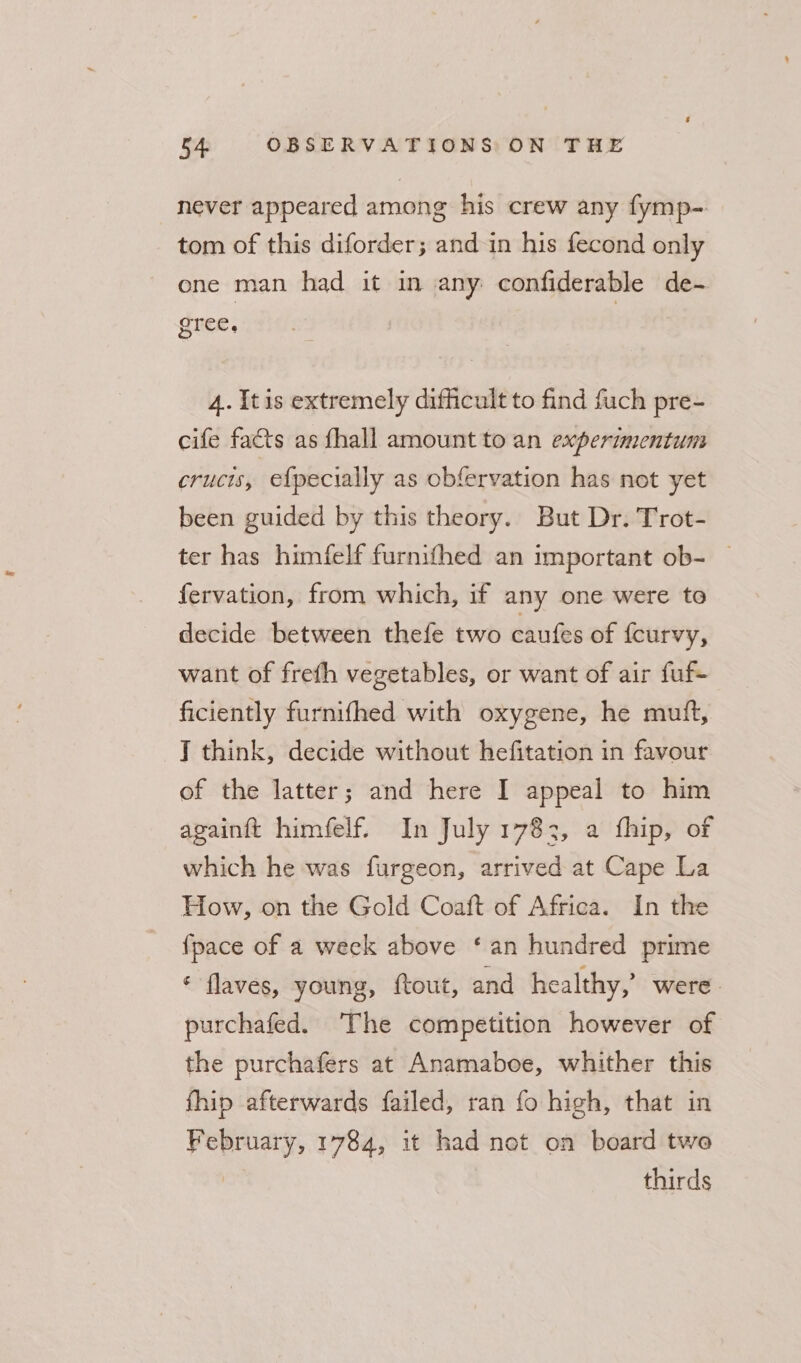 never appeared among his crew any fymp- tom of this diforder; and in his fecond only one man had it in any confiderable de- gree, | 4. {tis extremely difficult to find fuch pre- cife facts as fhall amount to an experimentum crucis, efpecially as obfervation has not yet been guided by this theory. But Dr. Trot- ter has himfelf furnifhed an important ob- | fervation, from which, if any one were to decide between thefe two caufes of {curvy, want of freth vegetables, or want of air fuf- ficiently furnifhed with oxygene, he muft, J think, decide without hefitation in favour of the latter; and here I appeal to him againft himfelf. In July 1783, a fhip, of which he was furgeon, arrived at Cape La How, on the Gold Coaft of Africa. In the {pace of a week above ‘an hundred prime * flaves, young, ftout, and healthy,’ were. purchafed. The competition however of the purchafers at Anamaboe, whither this fhip afterwards failed, ran fo high, that in February, 1784, it had net on board two | thirds