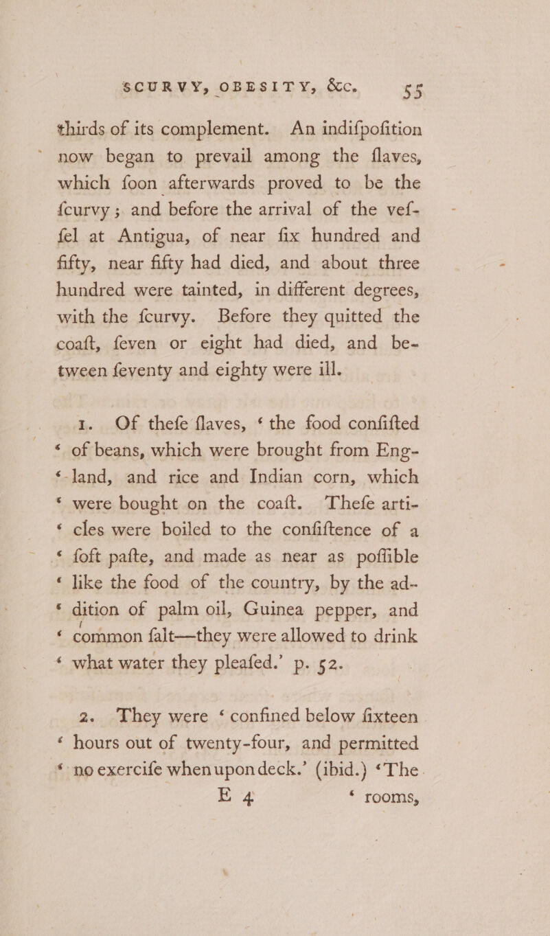 thirds of its complement. An indifpofition ’ now began to prevail among the {laves, which foon afterwards proved to be the {curvy ; and before the arrival of the vef- fel at Antigua, of near fix hundred and fifty, near fifty had died, and about three hundred were tainted, in different degrees, with the fcurvy. Before they quitted the coaft, feven or eight had died, and be- tween feventy and eighty were ill. 1. Of thefe flaves, § the food confifted of beans, which were brought from Eng- a ae -land, and rice and Indian corn, which &amp; were bought on the coaft. Thefe arti-_ cles were boiled to the confiftence of a a “Aa foft pafte, and made as near as poftlible like the food of the country, by the ad- dition of palm oil, Guinea pepper, and common falit—they were allowed to drink what water they pleafed.’ p. 52. x tal a “* 2. They were ‘ confined below fixteen | hours out of twenty-four, and permitted no exercife whenupondeck.’ (ibid.) ‘The. E 4 ‘ rooms, A“ a