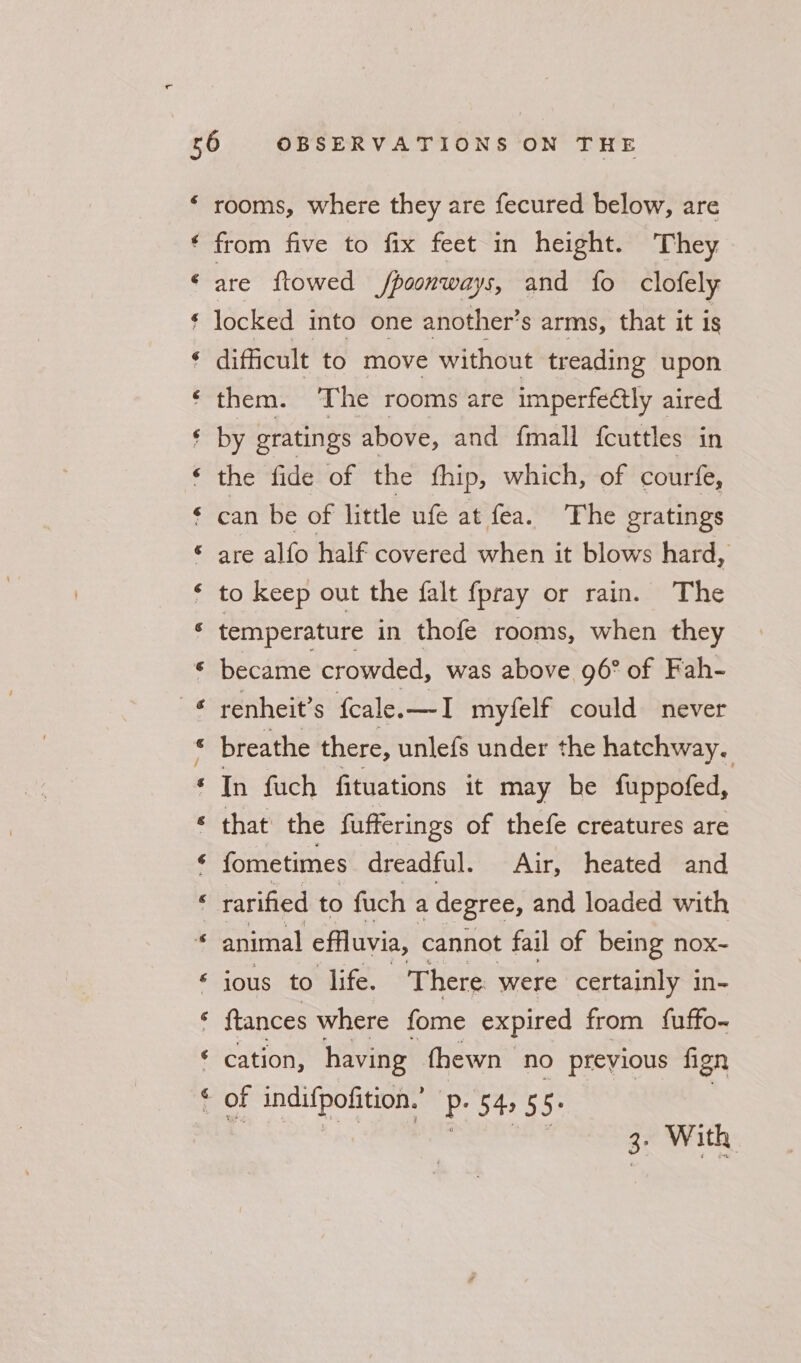 6 ¢ &amp; ae Sa] rooms, where they are fecured below, are from five to fix feet in height. They are {towed fpoonways, and fo clofely locked into one another’ s arms, that it Is difficult to move without treading upon them. The rooms are imperfeétly aired by gratings above, and {mall fcuttles in the fide of the fhip, which, of courfe, can be of little ufe at fea. The gratings are alfo half covered when it blows hard, to keep out the falt {pray or rain. The temperature in thofe rooms, when they became crowded, was above 96° of Fah- renheit’s fcale.—I myfelf could never breathe there, unlefs under the hatchway. In fuch fituations it may be fuppofed, that the fufferings of thefe creatures are fometimes dreadful. Air, heated and rarified to fuch a degree, and loaded with animal effluvia, cannot fail of being nox- ious to life. There were certainly in- ftances where fome expired from fuffo- cation, having (hewn no preyious fign of indifpofition.’ ES Ba Ss