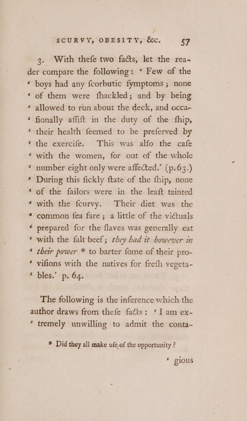3. With thefe two facts, let the rea- € 6 ean: Re ee Se ee ae eS UR em a g boys had any fcorbutic fymptoms ; none of them were fhackled; and by being allowed to run about the deck, and occa- fionally affift in the duty of the fhip, their health feemed to be’ preferved by the exercife. This was alfo the cafe with the women, for out of the whole number eight only were affected.’ (p.63.) During this fickly ftate of the fhip, none of the failors were in the. leaft tainted with the fcurvy. Their diet was the common fea fare; a little of the victuals prepared for the flaves was generally eat with the falt beef; they Lad it however in their power * to barter fome of their pro- vifions with the natives for freth vegeta- bles.’ p. 64. The following is the inference as the € tremely unwilling to admit the conta- * Did they all make ufe of the opportunity ? 6 gious