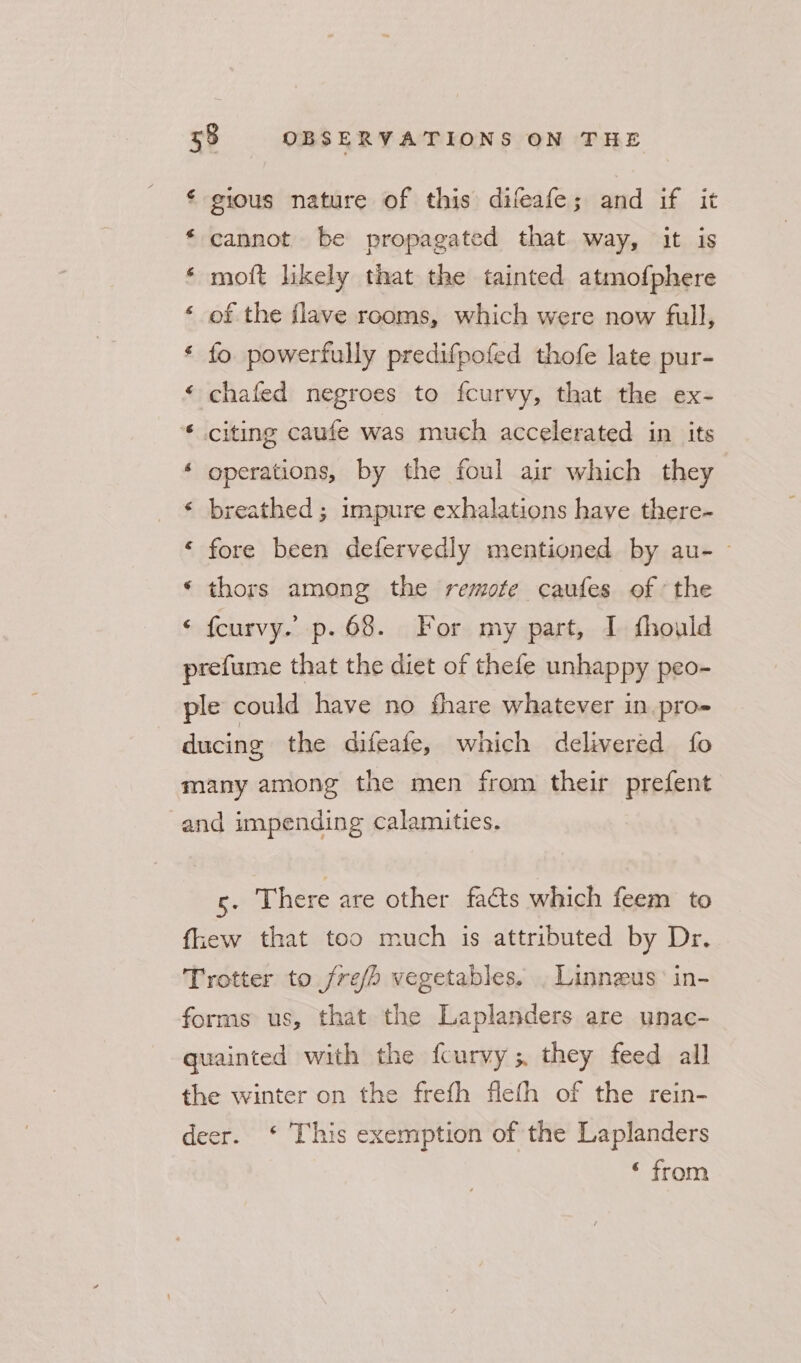 ¢ gious nature of this difeafe; and if it * cannot be propagated that way, it is ‘ moft likely that the tainted atmofphere ‘ of the flave rooms, which were now full, * fo. powerfully predifpofed thofe late pur- ‘ chafed negroes to fcurvy, that the ex- * citing caufe was much accelerated in its ‘ operations, by the foul air which they ‘ breathed; impure exhalations have there- ‘ fore been defervedly mentioned by au-~ ‘ thors among the remote caufes of the ‘ fcurvy. p. 68. For my part, I fhould prefume that the diet of thefe unhappy peo- ple could have no fhare whatever in.pro- ducing the difeafe, which delivered fo many among the men from their prefent and impending calamities. 5 There are other faéts which feem to fkew that too much is attributed by Dr. Trotter to fre/h vegetables. . Linnzus in- forms us, that the Laplanders are unac- quainted with the fcurvy; they feed all the winter on the frefh flefh of the rein- deer. ‘ This exemption of the Laplanders ‘ from