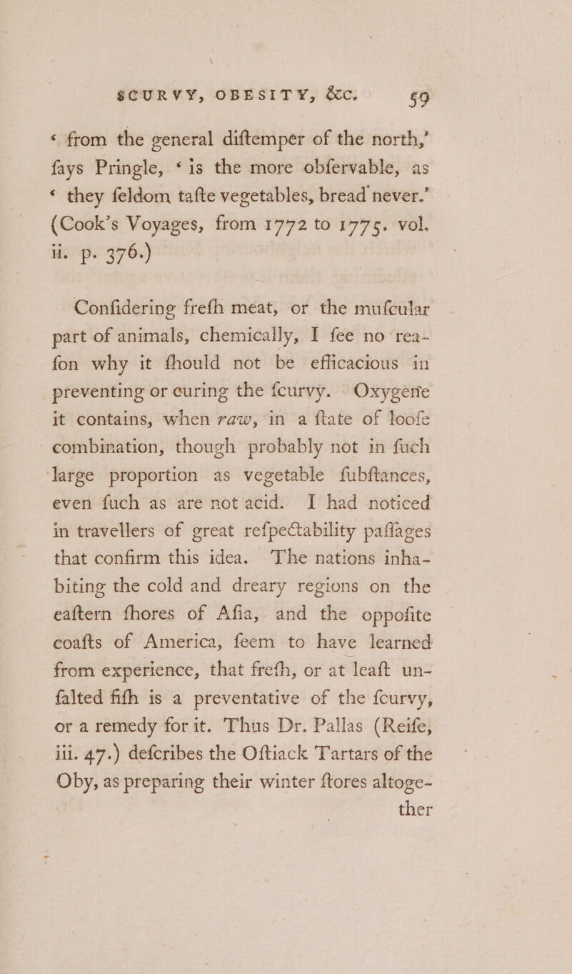 \ SCURVY, OBESITY, &amp;c. 59 ‘ from the general diftempér of the north,’ fays Pringle, ‘is the more obfervable, as ‘ they feldom tafte vegetables, bread never.” (Cook’s Voyages, from 1772 to 1775. vol. ii. p. 376.) Confidering frefh meat, or the mufcular part of animals, chemically, I fee no rea- fon why it fhould not be efficacious in _ preventing or curing the fcurvy. Oxygerie it contains, when raw, in a ftate of loofe combination, though probably not in fuch ‘large proportion as vegetable fubftances, even fuch as are not acid. I had noticed in travellers of great refpectability paflages that confirm this idea. The nations inha- biting the cold and dreary regions on the — eaftern fhores of Afia, and the oppofite eoafts of America, feem to have learned from experience, that frefh, or at leaft un- falted fifh is a preventative of the fcurvy, or a remedy for it. Thus Dr. Pallas (Reife, iii. 47.) defcribes the Oftiack Tartars of the Oby, as preparing their winter ftores altoge- ther
