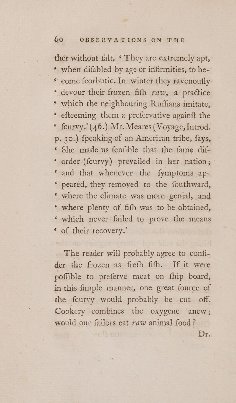 ther without falt. * They are extremely apt, * when difabled by age or infirmities, to be- © come {corbutic. In winter they ravenoufly ‘ devour their frozen fith raw, a practice * which the neighbouring Ruffians imitate, « efteeming them a prefervative againft the * fcurvy.’ (46.) Mr. Meares ( Voyage, Introd. p- 30.) {peaking of an American tribe, fays, *« She made us fenfible that the fame dif- ‘ order (fcurvy) prevailed in her nation; and that whenever the fymptoms ap- « pearéd, they removed to the fouthward, where the climate was more genial, and ‘ where plenty of fifth was to be obtained, ‘ which never failed to prove the means ‘ of their recovery.’ The reader will probably agree to confi- der the frozen as frefh fifh. If it were poflible to preferve meat on fhip board, in this fimpie manner, one great fource of _ the fceurvy would probably be cut off. Cookery combines the oxygene anew; would our failors eat raw animal food? Dr.