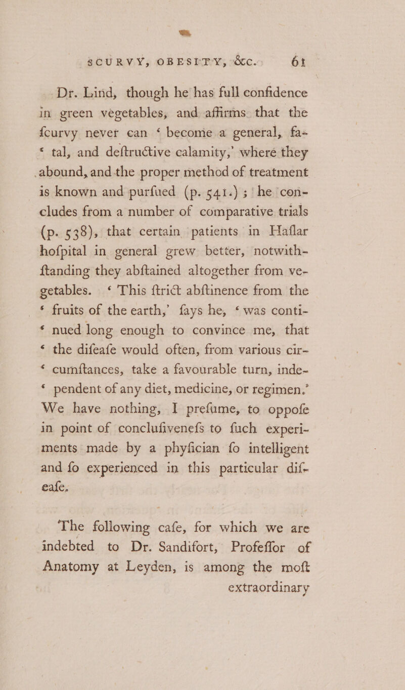 Re SCURVY, OBESITy, &amp;c. 6t Dr. Lind, though he has full confidence in green vegetables, and affirms. that the {curvy never can ‘ become a general, fa- &lt; tal, and deftructive calamity,’ where they abound, andthe proper method of treatment is known and purfued (p. 541.) ; | he con- cludes from a number of comparative trials {p. 538), that certain patients in Haflar hofpital in general grew better, notwith- ftanding they abftained altogether from ve- getables. ‘ This {trict abftinence from the *‘ fruits of the earth,’ fays he, ‘ was conti- * nued long enough to convince me, that ‘ the difeafe would often, from various cir- * cumftances, take a favourable turn, inde- ‘ pendent of any diet, medicine, or regimen.’ We have nothing, I prefume, to oppofe in point of conclufivenefs to fuch experi- ments made by a phyfician fo intelligent and fo experienced in this particular dif- eafe. The following cafe, for which we are indebted to Dr. Sandifort, Profeffor of Anatomy at Leyden, is among the moft extraordinary